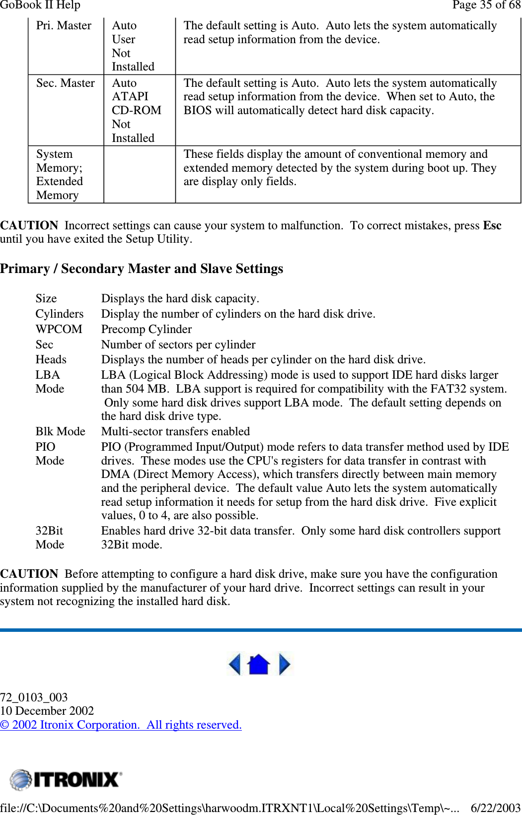 CAUTION Incorrect settings can cause your system to malfunction. To correct mistakes, press Escuntil you have exited the Setup Utility.Primary / Secondary Master and Slave SettingsCAUTION Before attempting to configure a hard disk drive, make sure you have the configurationinformation supplied by the manufacturer of your hard drive. Incorrect settings can result in yoursystem not recognizing the installed hard disk.72_0103_00310 December 2002©2002 Itronix Corporation. All rights reserved.Pri. Master AutoUserNotInstalledThe default setting is Auto. Auto lets the system automaticallyread setup information from the device.Sec. Master AutoATAPICD-ROMNotInstalledThe default setting is Auto. Auto lets the system automaticallyread setup information from the device. When set to Auto, theBIOS will automatically detect hard disk capacity.SystemMemory;ExtendedMemoryThese fields display the amount of conventional memory andextended memory detected by the system during boot up. Theyare display only fields.Size Displays the hard disk capacity.Cylinders Display the number of cylinders on the hard disk drive.WPCOM Precomp CylinderSec Number of sectors per cylinderHeads Displays the number of heads per cylinder on the hard disk drive.LBAModeLBA (Logical Block Addressing) mode is used to support IDE hard disks largerthan 504 MB. LBA support is required for compatibility with the FAT32 system.Only some hard disk drives support LBA mode. The default setting depends onthe hard disk drive type.Blk Mode Multi-sector transfers enabledPIOModePIO (Programmed Input/Output) mode refers to data transfer method used by IDEdrives. These modes use the CPU&apos;s registers for data transfer in contrast withDMA (Direct Memory Access), which transfers directly between main memoryand the peripheral device. The default value Auto lets the system automaticallyread setup information it needs for setup from the hard disk drive. Five explicitvalues,0to4,arealsopossible.32BitModeEnables hard drive 32-bit data transfer. Only some hard disk controllers support32Bit mode.Page35of68GoBook II Help6/22/2003file://C:\Documents%20and%20Settings\harwoodm.ITRXNT1\Local%20Settings\Temp\~...