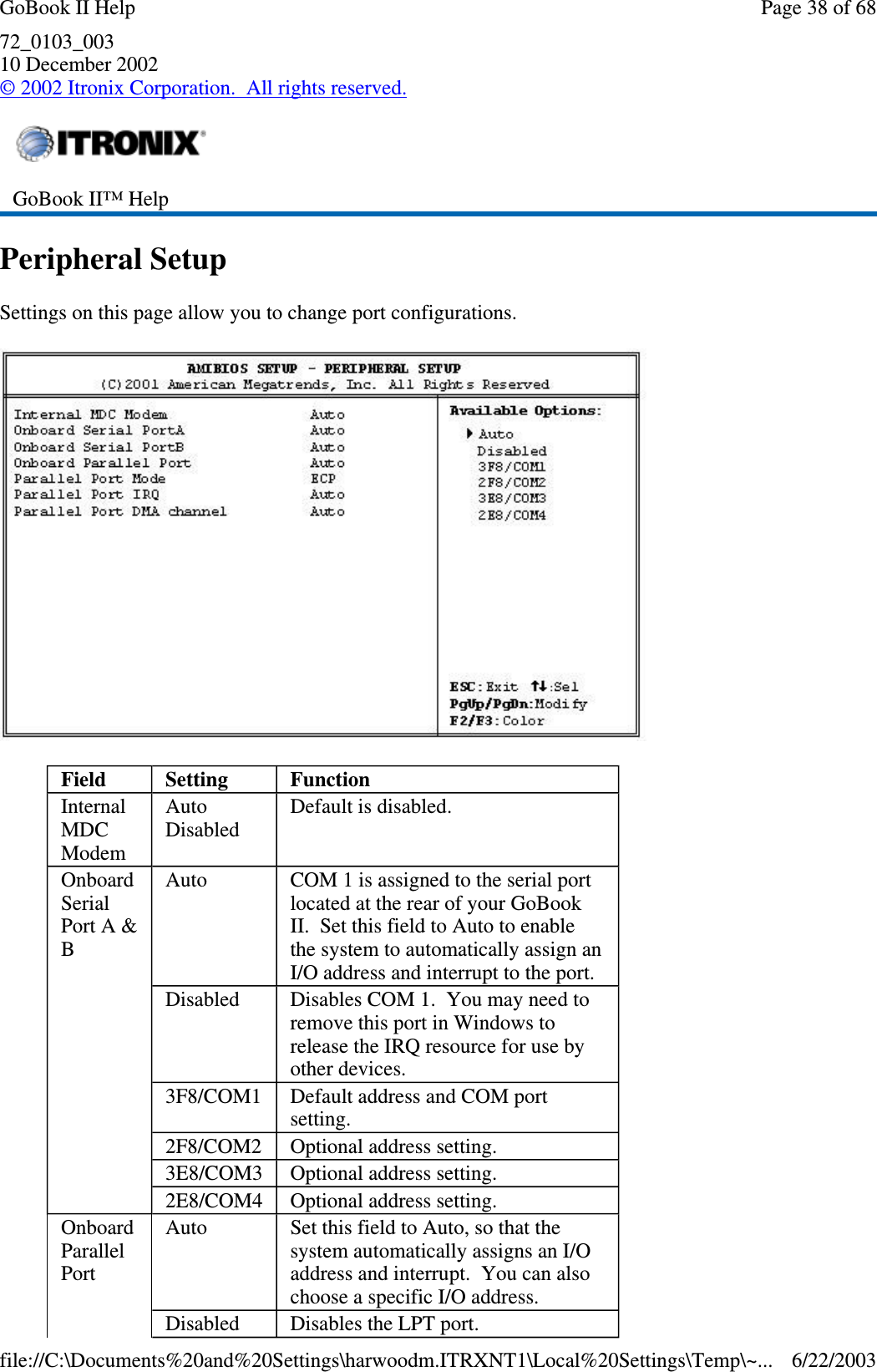 72_0103_00310 December 2002©2002 Itronix Corporation. All rights reserved.Peripheral SetupSettings on this page allow you to change port configurations.GoBook II™ HelpField Setting FunctionInternalMDCModemAutoDisabledDefault is disabled.OnboardSerialPort A &amp;BAuto COM 1 is assigned to the serial portlocated at the rear of your GoBookII. Set this field to Auto to enablethe system to automatically assign anI/O address and interrupt to the port.Disabled Disables COM 1. You may need toremove this port in Windows torelease the IRQ resource for use byother devices.3F8/COM1 Default address and COM portsetting.2F8/COM2 Optional address setting.3E8/COM3 Optional address setting.2E8/COM4 Optional address setting.OnboardParallelPortAuto Set this field to Auto, so that thesystem automatically assigns an I/Oaddress and interrupt. You can alsochoose a specific I/O address.Disabled Disables the LPT port.Page38of68GoBook II Help6/22/2003file://C:\Documents%20and%20Settings\harwoodm.ITRXNT1\Local%20Settings\Temp\~...