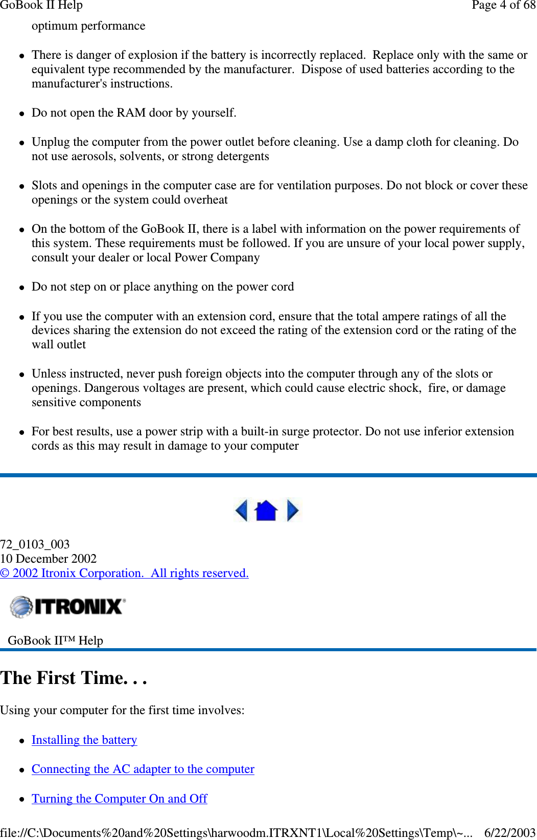 optimum performanceThere is danger of explosion if the battery is incorrectly replaced. Replace only with the same orequivalent type recommended by the manufacturer. Dispose of used batteries according to themanufacturer&apos;s instructions.Do not open the RAM door by yourself.Unplug the computer from the power outlet before cleaning. Use a damp cloth for cleaning. Donot use aerosols, solvents, or strong detergentsSlots and openings in the computer case are for ventilation purposes. Do not block or cover theseopenings or the system could overheatOn the bottom of the GoBook II, there is a label with information on the power requirements ofthis system. These requirements must be followed. If you are unsure of your local power supply,consult your dealer or local Power CompanyDo not step on or place anything on the power cordIf you use the computer with an extension cord, ensure that the total ampere ratings of all thedevices sharing the extension do not exceed the rating of the extension cord or the rating of thewall outletUnless instructed, never push foreign objects into the computer through any of the slots oropenings. Dangerous voltages are present, which could cause electric shock, fire, or damagesensitive componentsFor best results, use a power strip with a built-in surge protector. Do not use inferior extensioncords as this may result in damage to your computer72_0103_00310 December 2002©2002 Itronix Corporation. All rights reserved.The First Time. . .Using your computer for the first time involves:Installing the batteryConnecting the AC adapter to the computerTurningthe Computer On and OffGoBook II™ HelpPage 4 of 68GoBook II Help6/22/2003file://C:\Documents%20and%20Settings\harwoodm.ITRXNT1\Local%20Settings\Temp\~...