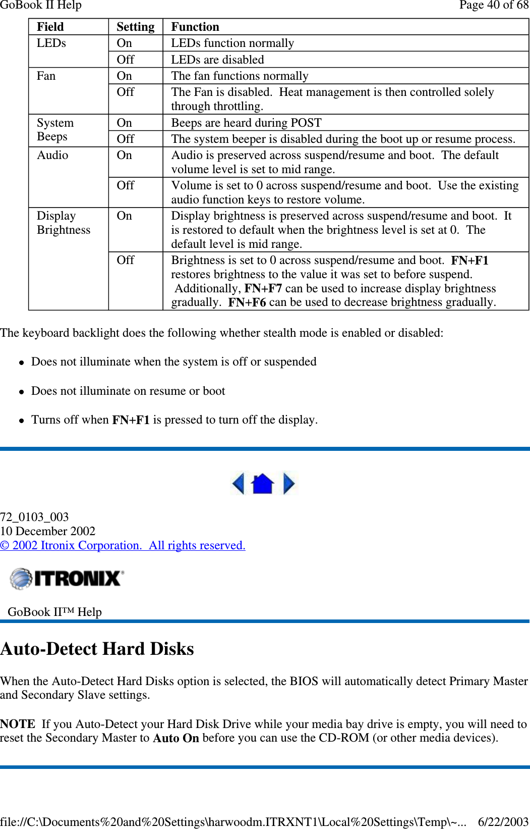 The keyboard backlight does the following whether stealth mode is enabled or disabled:Does not illuminate when the system is off or suspendedDoes not illuminate on resume or bootTurns off when FN+F1 is pressed to turn off the display.72_0103_00310 December 2002©2002 Itronix Corporation. All rights reserved.Auto-Detect Hard DisksWhen the Auto-Detect Hard Disks option is selected, the BIOS will automatically detect Primary Masterand Secondary Slave settings.NOTE If you Auto-Detect your Hard Disk Drive while your media bay drive is empty, you will need toreset the Secondary Master to Auto On before you can use the CD-ROM (or other media devices).Field Setting FunctionLEDs On LEDs function normallyOff LEDs are disabledFan On The fan functions normallyOff The Fan is disabled. Heat management is then controlled solelythrough throttling.SystemBeepsOn Beeps are heard during POSTOff The system beeper is disabled during the boot up or resume process.Audio On Audio is preserved across suspend/resume and boot. The defaultvolume level is set to mid range.Off Volume is set to 0 across suspend/resume and boot. Use the existingaudio function keys to restore volume.DisplayBrightnessOn Display brightness is preserved across suspend/resume and boot. Itis restored to default when the brightness level is set at 0. Thedefault level is mid range.Off Brightness is set to 0 across suspend/resume and boot. FN+F1restores brightness to the value it was set to before suspend.Additionally, FN+F7 can be used to increase display brightnessgradually. FN+F6 can be used to decrease brightness gradually.GoBook II™ HelpPage40of68GoBook II Help6/22/2003file://C:\Documents%20and%20Settings\harwoodm.ITRXNT1\Local%20Settings\Temp\~...