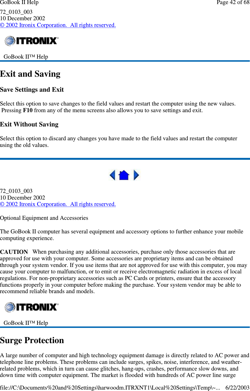 72_0103_00310 December 2002©2002 Itronix Corporation. All rights reserved.Exit and SavingSave Settings and ExitSelect this option to save changes to the field values and restart the computer using the new values.Pressing F10 from any of the menu screens also allows you to save settings and exit.Exit Without SavingSelect this option to discard any changes you have made to the field values and restart the computerusing the old values.72_0103_00310 December 2002©2002 Itronix Corporation. All rights reserved.Optional Equipment and AccessoriesThe GoBook II computer has several equipment and accessory options to further enhance your mobilecomputing experience.CAUTION When purchasing any additional accessories, purchase only those accessories that areapproved for use with your computer. Some accessories are proprietary items and can be obtainedthrough your system vendor. If you use items that are not approved for use with this computer, you maycause your computer to malfunction, or to emit or receive electromagnetic radiation in excess of localregulations. For non-proprietary accessories such as PC Cards or printers, ensure that the accessoryfunctions properly in your computer before making the purchase. Your system vendor may be able torecommend reliable brands and models.Surge ProtectionA large number of computer and high technology equipment damage is directly related to AC power andtelephone line problems. These problems can include surges, spikes, noise, interference, and weather-related problems, which in turn can cause glitches, hang-ups, crashes, performance slow downs, anddown time with computer equipment. The market is flooded with hundreds of ACpower line surgeGoBook II™ HelpGoBook II™ HelpPage42of68GoBook II Help6/22/2003file://C:\Documents%20and%20Settings\harwoodm.ITRXNT1\Local%20Settings\Temp\~...