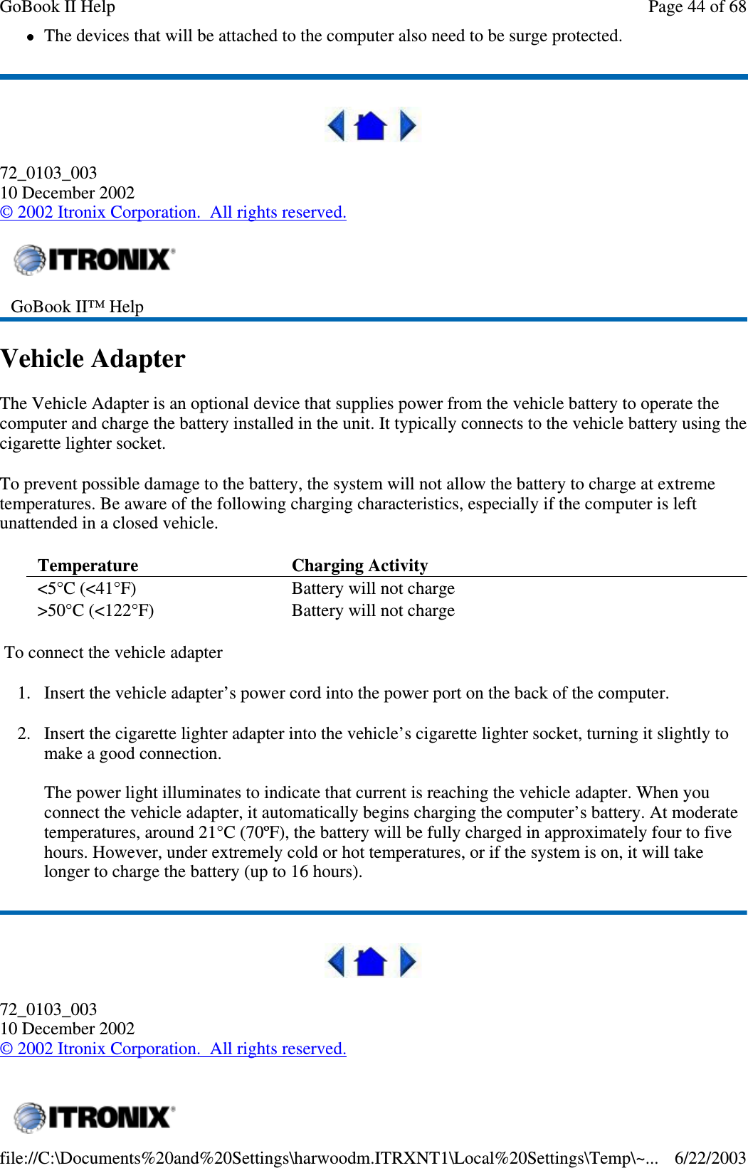 The devices that will be attached to the computer also need to be surge protected.72_0103_00310 December 2002©2002 Itronix Corporation. All rights reserved.Vehicle AdapterThe Vehicle Adapter is an optional device that supplies power from the vehicle battery to operate thecomputer and charge the battery installed in the unit. It typically connects to the vehicle battery using thecigarette lighter socket.To prevent possible damage to the battery, the system will not allow the battery to charge at extremetemperatures. Be aware of the following charging characteristics, especially if the computer is leftunattended in a closed vehicle.To connect the vehicle adapter1. Insert the vehicle adapter’s power cord into the power port on the back of the computer.2. Insert the cigarette lighter adapter into the vehicle’s cigarette lighter socket, turning it slightly tomake a good connection.The power light illuminates to indicate that current is reaching the vehicle adapter. When youconnect the vehicle adapter, it automatically begins charging the computer’s battery. At moderatetemperatures, around 21°C (70ºF), the battery will be fully charged in approximately four to fivehours. However, under extremely cold or hot temperatures, or if the system is on, it will takelonger to charge the battery (up to 16 hours).72_0103_00310 December 2002©2002 Itronix Corporation. All rights reserved.GoBook II™ HelpTemperature Charging Activity&lt;5°C (&lt;41°F) Battery will not charge&gt;50°C (&lt;122°F) Battery will not chargePage44of68GoBook II Help6/22/2003file://C:\Documents%20and%20Settings\harwoodm.ITRXNT1\Local%20Settings\Temp\~...