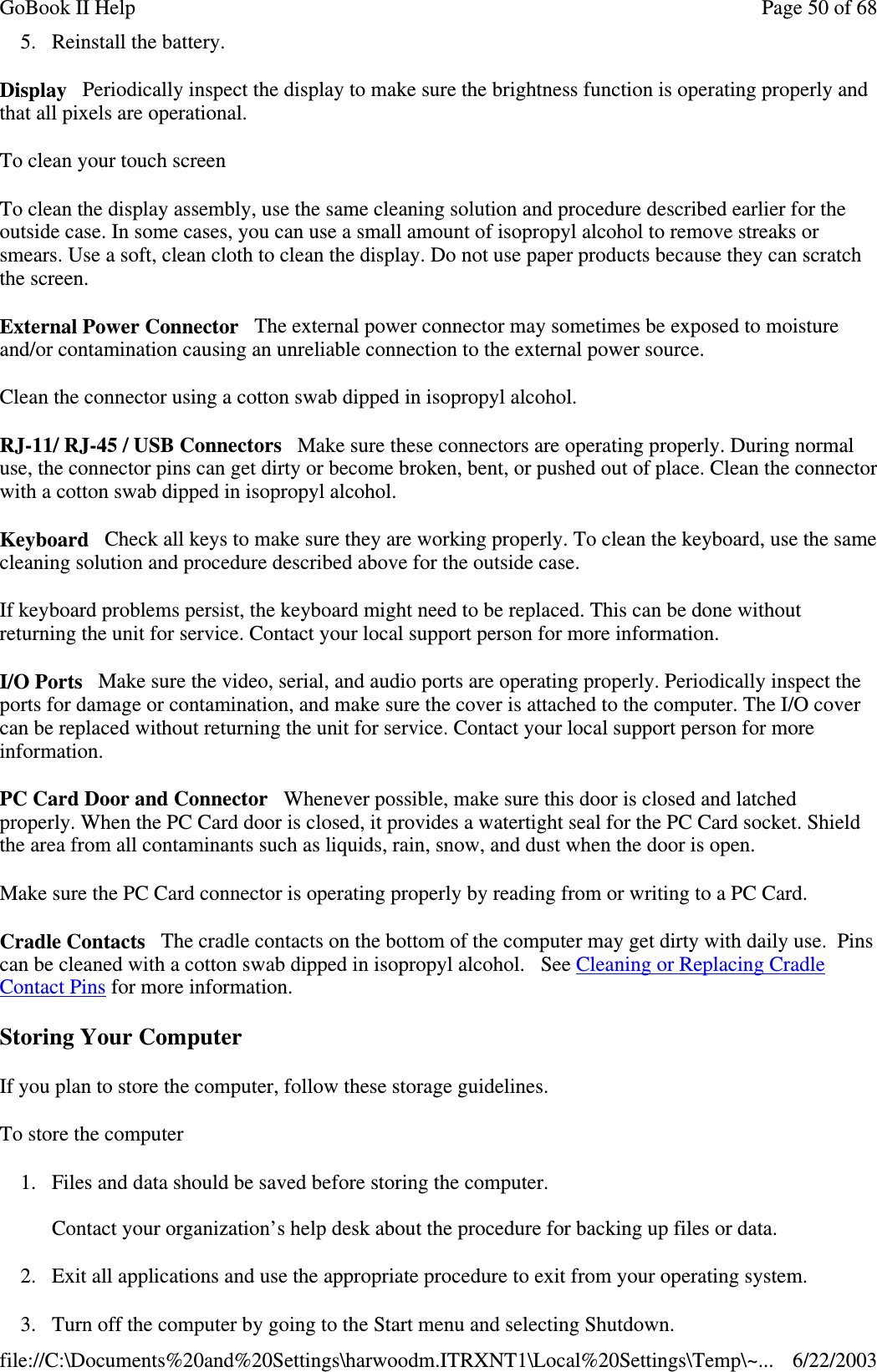 5. Reinstall the battery.Display Periodically inspect the display to make sure the brightness function is operating properly andthat all pixels are operational.To clean your touch screenTo clean the display assembly, use the same cleaning solution and procedure described earlier for theoutside case. In some cases, you can use a small amount of isopropyl alcohol to remove streaks orsmears. Use a soft, clean cloth to clean the display. Do not use paper products because they can scratchthe screen.External Power Connector The external power connector may sometimes be exposed to moistureand/or contamination causing an unreliable connection to the external power source.Clean the connector using a cotton swab dipped in isopropyl alcohol.RJ-11/ RJ-45 / USB Connectors Make sure these connectors are operating properly. During normaluse, the connector pins can get dirty or become broken, bent, or pushed out of place. Clean the connectorwith a cotton swab dipped in isopropyl alcohol.Keyboard Check all keys to make sure they are working properly. To clean the keyboard, use the samecleaning solution and procedure described above for the outside case.If keyboard problems persist, the keyboard might need to be replaced. This can be done withoutreturning the unit for service. Contact your local support person for more information.I/O Ports Make sure the video, serial, and audio ports are operating properly. Periodically inspect theports for damage or contamination, and make sure the cover is attached to the computer. The I/O covercan be replaced without returning the unit for service. Contact your local support person for moreinformation.PC Card Door and Connector Whenever possible, make sure this door is closed and latchedproperly. When the PC Card door is closed, it provides a watertight seal for the PC Card socket. Shieldthe area from all contaminants such as liquids, rain, snow, and dust when the door is open.Make sure the PC Card connector is operating properly by reading from or writing to a PC Card.Cradle Contacts The cradle contacts on the bottom of the computer may get dirty with daily use. Pinscan be cleaned with a cotton swab dipped in isopropyl alcohol. See Cleaning or Replacing CradleContact Pins for more information.Storing Your ComputerIf you plan to store the computer, follow these storage guidelines.To store the computer1. Files and data should be saved before storing the computer.Contact your organization’s help desk about the procedure for backing up files or data.2. Exit all applications and use the appropriate procedure to exit from your operating system.3. Turn off the computer bygoingto the Start menu and selectingShutdown.Page50of68GoBook II Help6/22/2003file://C:\Documents%20and%20Settings\harwoodm.ITRXNT1\Local%20Settings\Temp\~...