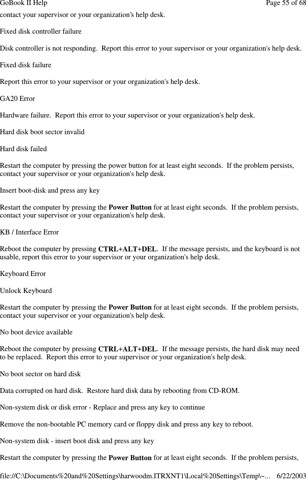 contact your supervisor or your organization’s help desk.Fixed disk controller failureDisk controller is not responding. Report this error to your supervisor or your organization&apos;s help desk.FixeddiskfailureReport this error to your supervisor or your organization&apos;s help desk.GA20 ErrorHardware failure. Report this error to your supervisor or your organization&apos;s help desk.Hard disk boot sector invalidHard disk failedRestart the computer by pressing the power button for at least eight seconds. If the problem persists,contact your supervisor or your organization&apos;s help desk.Insert boot-disk and press any keyRestart the computer by pressing the Power Button for at least eight seconds. If the problem persists,contact your supervisor or your organization&apos;s help desk.KB / Interface ErrorReboot the computer by pressing CTRL+ALT+DEL. If the message persists, and the keyboard is notusable, report this error to your supervisor or your organization&apos;s help desk.Keyboard ErrorUnlock KeyboardRestart the computer by pressing the Power Button for at least eight seconds. If the problem persists,contact your supervisor or your organization&apos;s help desk.No boot device availableReboot the computer by pressing CTRL+ALT+DEL. If the message persists, the hard disk may needto be replaced. Report this error to your supervisor or your organization&apos;s help desk.No boot sector on hard diskData corrupted on hard disk. Restore hard disk data by rebooting from CD-ROM.Non-system disk or disk error - Replace and press any key to continueRemove the non-bootable PC memory card or floppy disk and press any key to reboot.Non-system disk - insert boot disk and press any keyRestart the computer bypressingthe Power Button for at least eight seconds. If theproblempersists,Page55of68GoBook II Help6/22/2003file://C:\Documents%20and%20Settings\harwoodm.ITRXNT1\Local%20Settings\Temp\~...