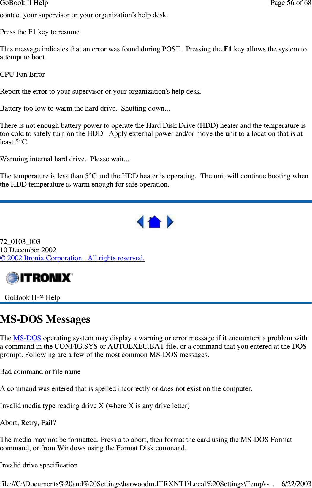 contact your supervisor or your organization’s help desk.Press the F1 key to resumeThis message indicates that an error was found during POST. Pressing the F1 key allows the system toattempt to boot.CPU Fan ErrorReport the error to your supervisor or your organization&apos;s help desk.Battery too low to warm the hard drive. Shutting down...There is not enough battery power to operate the Hard Disk Drive (HDD) heater and the temperature istoo cold to safely turn on the HDD. Apply external power and/or move the unit to a location that is atleast 5°C.Warming internal hard drive. Please wait...The temperature is less than 5°C and the HDD heater is operating. The unit will continue booting whenthe HDD temperature is warm enough for safe operation.72_0103_00310 December 2002©2002 Itronix Corporation. All rights reserved.MS-DOS MessagesThe MS-DOS operating system may display a warning or error message if it encounters a problem witha command in the CONFIG.SYS or AUTOEXEC.BAT file, or a command that you entered at the DOSprompt. Following are a few of the most common MS-DOS messages.Bad command or file nameA command was entered that is spelled incorrectly or does not exist on the computer.Invalid media type reading drive X (where X is any drive letter)Abort, Retry, Fail?The media may not be formatted. Press a to abort, then format the card using the MS-DOS Formatcommand, or from Windows using the Format Disk command.Invalid drive specificationGoBook II™ HelpPage56of68GoBook II Help6/22/2003file://C:\Documents%20and%20Settings\harwoodm.ITRXNT1\Local%20Settings\Temp\~...