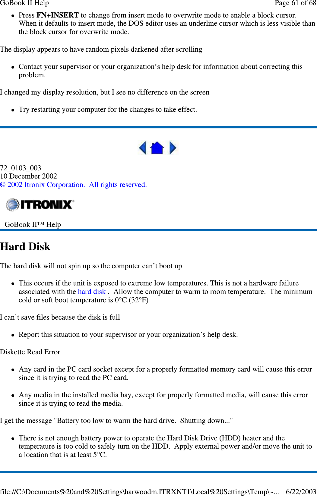 Press FN+INSERT to change from insert mode to overwrite mode to enable a block cursor.When it defaults to insert mode, the DOS editor uses an underline cursor which is less visible thanthe block cursor for overwrite mode.The display appears to have random pixels darkened after scrollingContact your supervisor or your organization’s help desk for information about correcting thisproblem.I changed my display resolution, but I see no difference on the screenTry restarting your computer for the changes to take effect.72_0103_00310 December 2002©2002 Itronix Corporation. All rights reserved.Hard DiskThe hard disk will not spin up so the computer can’t boot upThis occurs if the unit is exposed to extreme low temperatures. This is not a hardware failureassociated with the hard disk . Allow the computer to warm to room temperature. The minimumcold or soft boot temperature is 0°C (32°F)I can’t save files because the disk is fullReport this situation to your supervisor or your organization’s help desk.Diskette Read ErrorAny card in the PC card socket except for a properly formatted memory card will cause this errorsinceitistryingtoreadthePCcard.Any media in the installed media bay, except for properly formatted media, will cause this errorsinceitistryingtoreadthemedia.I get the message &quot;Battery too low to warm the hard drive. Shutting down...&quot;There is not enough battery power to operate the Hard Disk Drive (HDD) heater and thetemperature is too cold to safely turn on the HDD. Apply external power and/or move the unit toalocationthatisatleast5°C.GoBook II™ HelpPage61of68GoBook II Help6/22/2003file://C:\Documents%20and%20Settings\harwoodm.ITRXNT1\Local%20Settings\Temp\~...