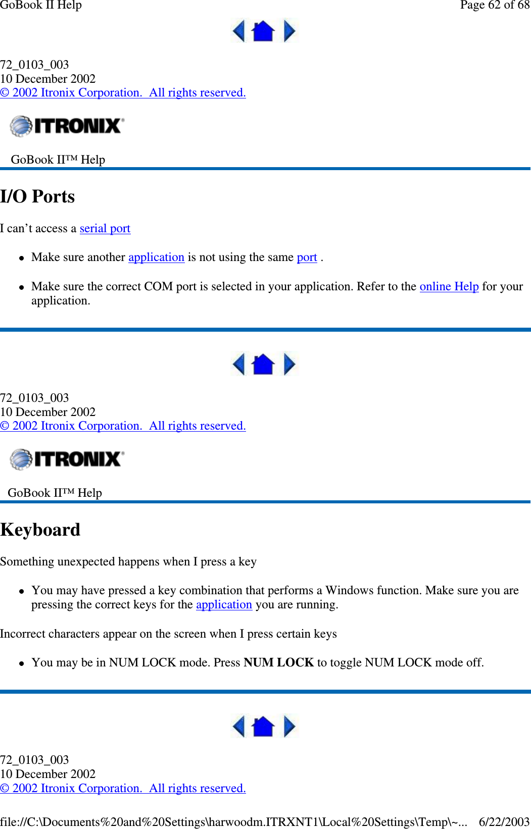 72_0103_00310 December 2002©2002 Itronix Corporation. All rights reserved.I/O PortsI can’t access a serial portMake sure another application is not using the same port .Make sure the correct COM port is selected in your application. Refer to the online Help for yourapplication.72_0103_00310 December 2002©2002 Itronix Corporation. All rights reserved.KeyboardSomething unexpected happens when I press a keyYou may have pressed a key combination that performs a Windows function. Make sure you arepressing the correct keys for the application you are running.Incorrect characters appear on the screen when I press certain keysYou may be in NUM LOCK mode. Press NUM LOCK to toggle NUM LOCK mode off.72_0103_00310 December 2002©2002 Itronix Corporation. All rights reserved.GoBook II™ HelpGoBook II™ HelpPage62of68GoBook II Help6/22/2003file://C:\Documents%20and%20Settings\harwoodm.ITRXNT1\Local%20Settings\Temp\~...