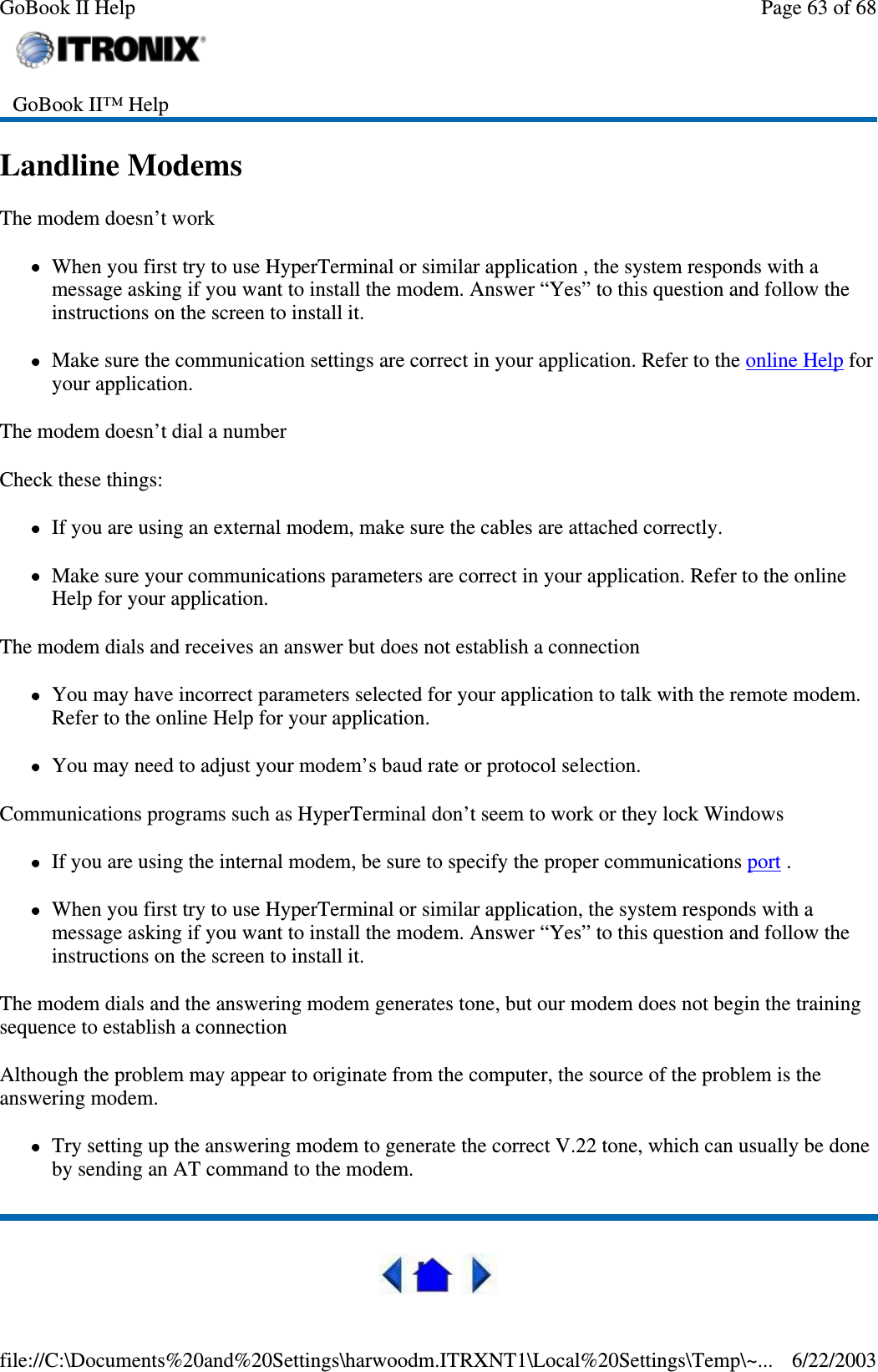 Landline ModemsThe modem doesn’t workWhen you first try to use HyperTerminal or similar application , the system responds with amessage asking if you want to install the modem. Answer “Yes” to this question and follow theinstructions on the screen to install it.Make sure the communication settings are correct in your application. Refer to the online Help foryour application.The modem doesn’t dial a numberCheck these things:If you are using an external modem, make sure the cables are attached correctly.Make sure your communications parameters are correct in your application. Refer to the onlineHelp for your application.The modem dials and receives an answer but does not establish a connectionYou may have incorrect parameters selected for your application to talk with the remote modem.Refer to the online Help for your application.You may need to adjust your modem’s baud rate or protocol selection.Communications programs such as HyperTerminal don’t seem to work or they lock WindowsIf you are using the internal modem, be sure to specify the proper communications port .When you first try to use HyperTerminal or similar application, the system responds with amessage asking if you want to install the modem. Answer “Yes” to this question and follow theinstructions on the screen to install it.The modem dials and the answering modem generates tone, but our modem does not begin the trainingsequence to establish a connectionAlthough the problem may appear to originate from the computer, the source of the problem is theanswering modem.Try setting up the answering modem to generate the correct V.22 tone, which can usually be doneby sending an AT command to the modem.GoBook II™ HelpPage63of68GoBook II Help6/22/2003file://C:\Documents%20and%20Settings\harwoodm.ITRXNT1\Local%20Settings\Temp\~...