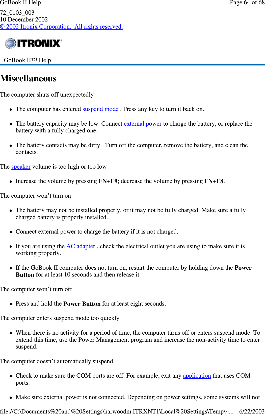 72_0103_00310 December 2002©2002 Itronix Corporation. All rights reserved.MiscellaneousThe computer shuts off unexpectedlyThe computer has entered suspend mode . Press any key to turn it back on.The battery capacity may be low. Connect external power to charge the battery, or replace thebattery with a fully charged one.The battery contacts may be dirty. Turn off the computer, remove the battery, and clean thecontacts.The speaker volume is too high or too lowIncrease the volume by pressing FN+F9; decrease the volume by pressing FN+F8.The computer won’t turn onThe battery may not be installed properly, or it may not be fully charged. Make sure a fullycharged battery is properly installed.Connect external power to charge the battery if it is not charged.If you are using the AC adapter , check the electrical outlet you are using to make sure it isworking properly.If the GoBook II computer does not turn on, restart the computer by holding down the PowerButton for at least 10 seconds and then release it.The computer won’t turn offPress and hold the Power Button for at least eight seconds.The computer enters suspend mode too quicklyWhen there is no activity for a period of time, the computer turns off or enters suspend mode. Toextend this time, use the Power Management program and increase the non-activity time to entersuspend.The computer doesn’t automatically suspendCheck to make sure the COM ports are off. For example, exit any application that uses COMports.Make sure externalpower is not connected. Dependingonpower settings, some systems will notGoBook II™ HelpPage64of68GoBook II Help6/22/2003file://C:\Documents%20and%20Settings\harwoodm.ITRXNT1\Local%20Settings\Temp\~...