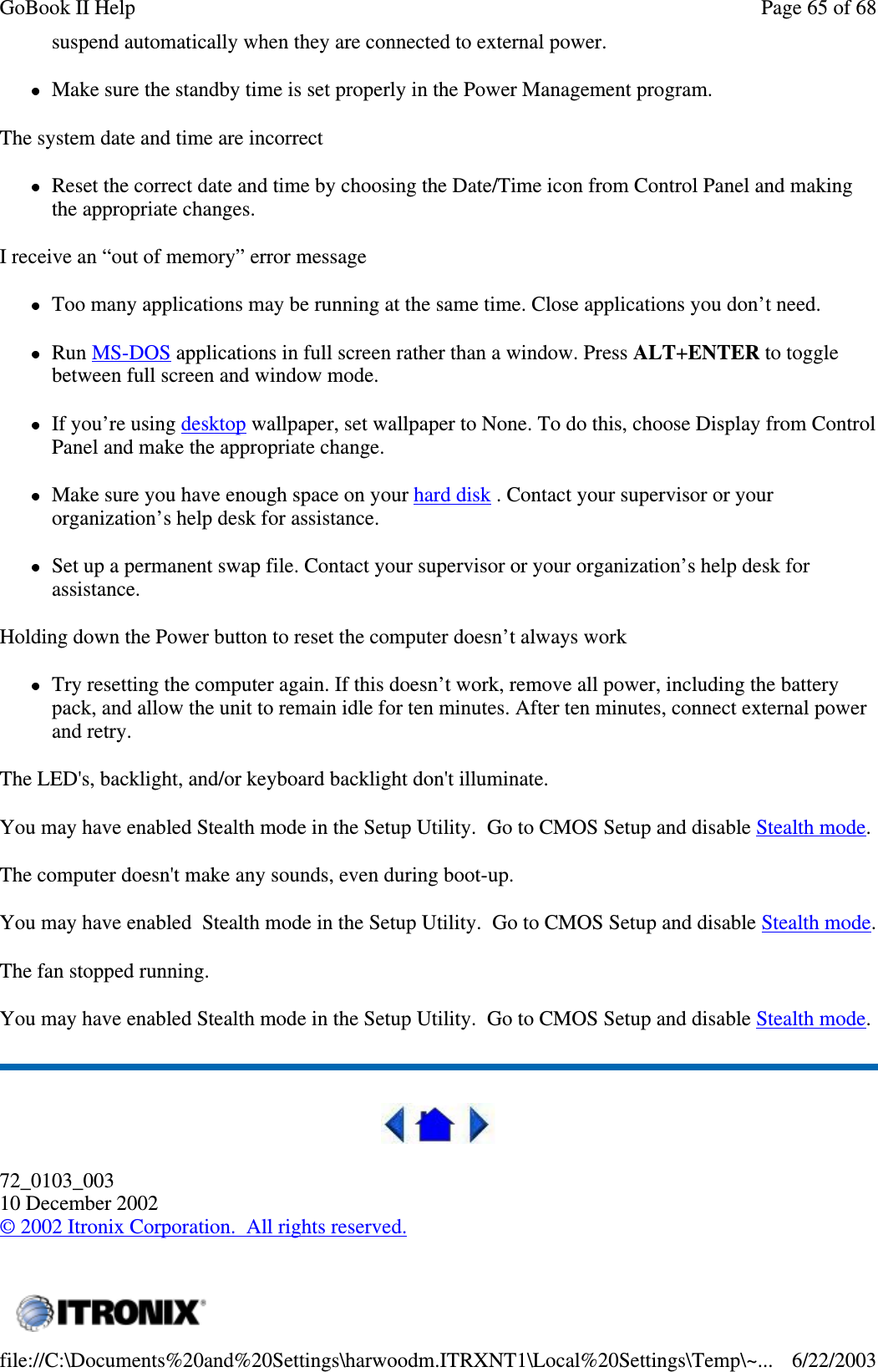 suspend automatically when they are connected to external power.Make sure the standby time is set properly in the Power Management program.The system date and time are incorrectReset the correct date and time by choosing the Date/Time icon from Control Panel and makingthe appropriate changes.I receive an “out of memory” error messageToo many applications may be running at the same time. Close applications you don’t need.Run MS-DOS applications in full screen rather than a window. Press ALT+ENTER to togglebetween full screen and window mode.If you’re using desktop wallpaper, set wallpaper to None. To do this, choose Display from ControlPanel and make the appropriate change.Make sure you have enough space on your hard disk . Contact your supervisor or yourorganization’s help desk for assistance.Set up a permanent swap file. Contact your supervisor or your organization’s help desk forassistance.Holding down the Power button to reset the computer doesn’t always workTry resetting the computer again. If this doesn’t work, remove all power, including the batterypack, and allow the unit to remain idle for ten minutes. After ten minutes, connect external powerand retry.The LED&apos;s, backlight, and/or keyboard backlight don&apos;t illuminate.You may have enabled Stealth mode in the Setup Utility. Go to CMOS Setup and disable Stealth mode.The computer doesn&apos;t make any sounds, even during boot-up.You may have enabled Stealth mode in the Setup Utility. Go to CMOS Setup and disable Stealth mode.The fan stopped running.You may have enabled Stealth mode in the Setup Utility. Go to CMOS Setup and disable Stealth mode.72_0103_00310 December 2002©2002 Itronix Corporation. All rights reserved.Page65of68GoBook II Help6/22/2003file://C:\Documents%20and%20Settings\harwoodm.ITRXNT1\Local%20Settings\Temp\~...