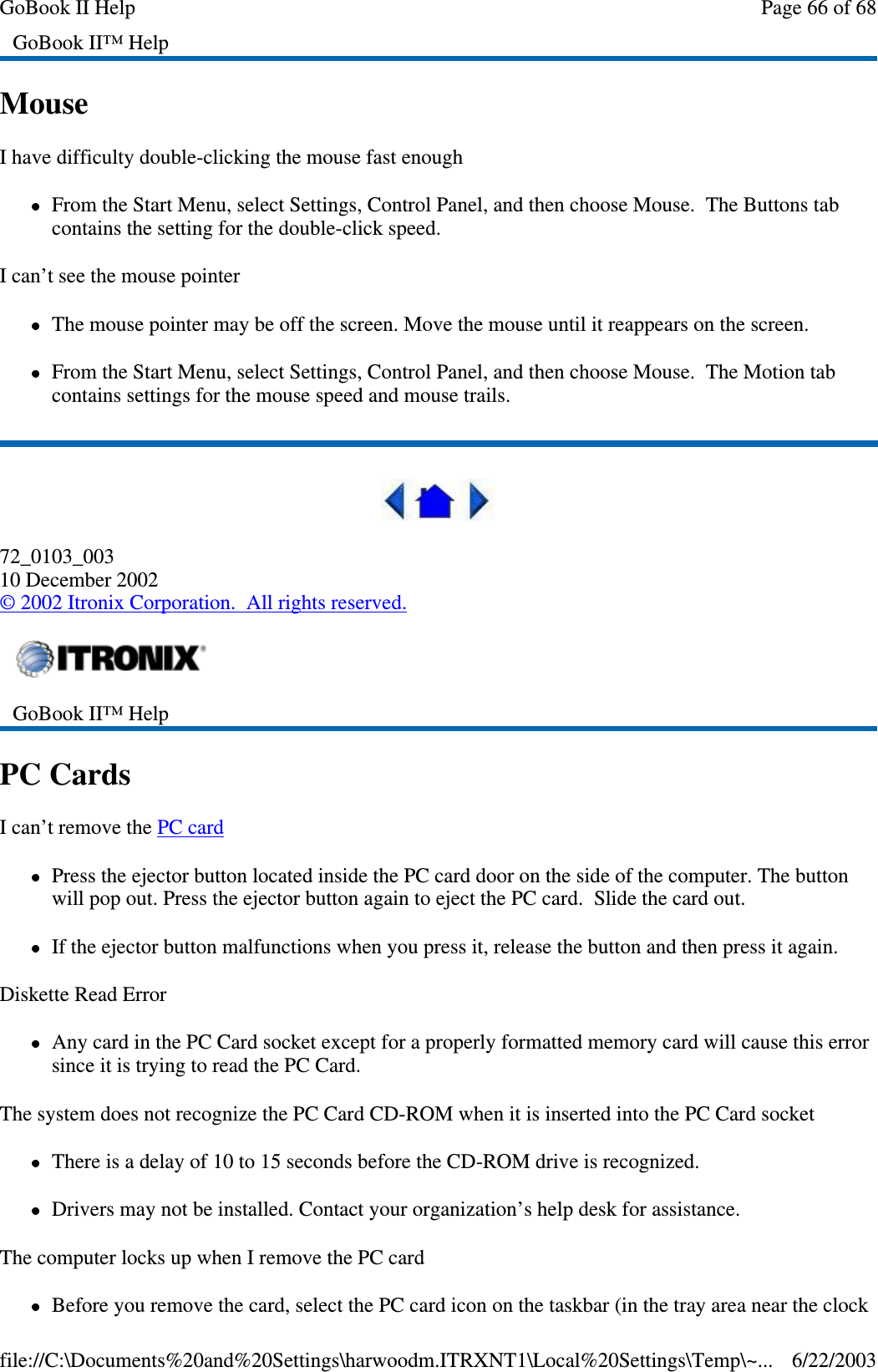 MouseI have difficulty double-clicking the mouse fast enoughFrom the Start Menu, select Settings, Control Panel, and then choose Mouse. The Buttons tabcontains the setting for the double-click speed.I can’t see the mouse pointerThe mouse pointer may be off the screen. Move the mouse until it reappears on the screen.From the Start Menu, select Settings, Control Panel, and then choose Mouse. The Motion tabcontains settings for the mouse speed and mouse trails.72_0103_00310 December 2002©2002 Itronix Corporation. All rights reserved.PC CardsI can’t remove the PC cardPress the ejector button located inside the PC card door on the side of the computer. The buttonwill pop out. Press the ejector button again to eject the PC card. Slide the card out.If the ejector button malfunctions when you press it, release the button and then press it again.Diskette Read ErrorAnycardinthePCCardsocketexceptforaproperlyformattedmemorycardwillcausethiserrorsinceitistryingtoreadthePCCard.The system does not recognize the PC Card CD-ROM when it is inserted into the PC Card socketThere is a delay of 10 to 15 seconds before the CD-ROM drive is recognized.Drivers may not be installed. Contact your organization’s help desk for assistance.The computer locks up when I remove the PC cardBeforeyou remove the card, select the PC card icon on the taskbar (in the trayarea near the clockGoBook II™ HelpGoBook II™ HelpPage66of68GoBook II Help6/22/2003file://C:\Documents%20and%20Settings\harwoodm.ITRXNT1\Local%20Settings\Temp\~...