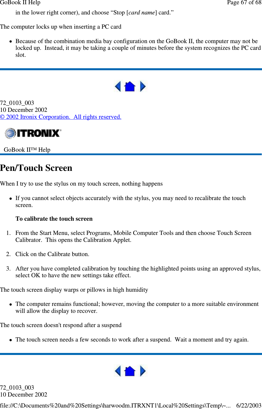 in the lower right corner), and choose “Stop [card name] card.”The computer locks up when inserting a PC cardBecause of the combination media bay configuration on the GoBook II, the computer may not belocked up. Instead, it may be taking a couple of minutes before the system recognizes the PC cardslot.72_0103_00310 December 2002©2002 Itronix Corporation. All rights reserved.Pen/Touch ScreenWhen I try to use the stylus on my touch screen, nothing happensIf you cannot select objects accurately with the stylus, you may need to recalibrate the touchscreen.To calibrate the touch screen1. From the Start Menu, select Programs, Mobile Computer Tools and then choose Touch ScreenCalibrator. This opens the Calibration Applet.2. Click on the Calibrate button.3. After you have completed calibration by touching the highlighted points using an approved stylus,select OK to have the new settings take effect.The touch screen display warps or pillows in high humidityThe computer remains functional; however, moving the computer to a more suitable environmentwill allow the display to recover.The touch screen doesn&apos;t respond after a suspendThe touch screen needs a few seconds to work after a suspend. Wait a moment and try again.72_0103_00310 December 2002GoBook II™ HelpPage67of68GoBook II Help6/22/2003file://C:\Documents%20and%20Settings\harwoodm.ITRXNT1\Local%20Settings\Temp\~...