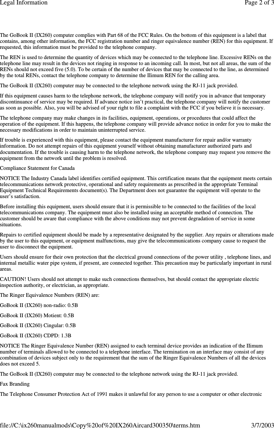 The GoBook II (IX260) computer complies with Part 68 of the FCC Rules. On the bottom of this equipment is a label thatcontains, among other information, the FCC registration number and ringer equivalence number (REN) for this equipment. Ifrequested, this information must be provided to the telephone company.The REN is used to determine the quantity of devices which may be connected to the telephone line. Excessive RENs on thetelephone line may result in the devices not ringing in response to an incoming call. In most, but not all areas, the sum of theRENs should not exceed five (5.0). To be certain of the number of devices that may be connected to the line, as determinedby the total RENs, contact the telephone company to determine the IIimum REN for the calling area.The GoBook II (IX260) computer may be connected to the telephone network using the RJ-11 jack provided.If this equipment causes harm to the telephone network, the telephone company will notify you in advance that temporarydiscontinuance of service may be required. If advance notice isn’t practical, the telephone company will notify the customeras soon as possible. Also, you will be advised of your right to file a complaint with the FCC if you believe it is necessary.The telephone company may make changes in its facilities, equipment, operations, or procedures that could affect theoperation of the equipment. If this happens, the telephone company will provide advance notice in order for you to make thenecessary modifications in order to maintain uninterrupted service.If trouble is experienced with this equipment, please contact the equipment manufacturer for repair and/or warrantyinformation. Do not attempt repairs of this equipment yourself without obtaining manufacturer authorized parts anddocumentation. If the trouble is causing harm to the telephone network, the telephone company may request you remove theequipment from the network until the problem is resolved.Compliance Statement for CanadaNOTICE The Industry Canada label identifies certified equipment. This certification means that the equipment meets certaintelecommunications network protective, operational and safety requirements as prescribed in the appropriate TerminalEquipment Technical Requirements document(s). The Department does not guarantee the equipment will operate to theuser’s satisfaction.Before installing this equipment, users should ensure that it is permissible to be connected to the facilities of the localtelecommunications company. The equipment must also be installed using an acceptable method of connection. Thecustomer should be aware that compliance with the above conditions may not prevent degradation of service in somesituations.Repairs to certified equipment should be made by a representative designated by the supplier. Any repairs or alterations madeby the user to this equipment, or equipment malfunctions, may give the telecommunications company cause to request theuser to disconnect the equipment.Users should ensure for their own protection that the electrical ground connections of the power utility , telephone lines, andinternal metallic water pipe system, if present, are connected together. This precaution may be particularly important in ruralareas.CAUTION! Users should not attempt to make such connections themselves, but should contact the appropriate electricinspection authority, or electrician, as appropriate.The Ringer Equivalence Numbers (REN) are:GoBook II (IX260) non-radio: 0.5BGoBook II (IX260) Motient: 0.5BGoBook II (IX260) Cingular: 0.5BGoBook II (IX260) CDPD: 1.3BNOTICE The Ringer Equivalence Number (REN) assigned to each terminal device provides an indication of the IIimumnumber of terminals allowed to be connected to a telephone interface. The termination on an interface may consist of anycombination of devices subject only to the requirement that the sum of the Ringer Equivalence Numbers of all the devicesdoes not exceed 5.The GoBook II (IX260) computer may be connected to the telephone network using the RJ-11 jack provided.Fax BrandingThe Telephone Consumer Protection Act of 1991 makes it unlawful for anyperson to use a computer or other electronicPage 2 of 3Legal Information3/7/2003file://C:\ix260manualmods\Copy%20of%20IX260Aircard300350\terms.htm