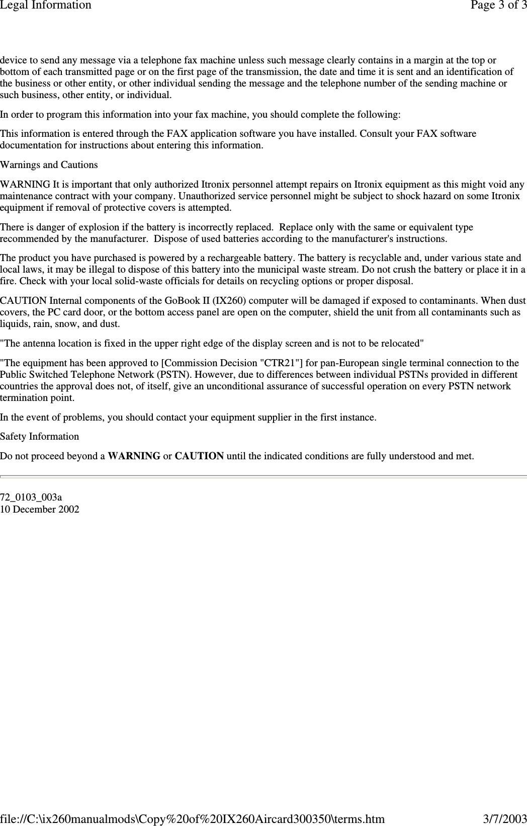 device to send any message via a telephone fax machine unless such message clearly contains in a margin at the top orbottom of each transmitted page or on the first page of the transmission, the date and time it is sent and an identification ofthe business or other entity, or other individual sending the message and the telephone number of the sending machine orsuch business, other entity, or individual.In order to program this information into your fax machine, you should complete the following:This information is entered through the FAX application software you have installed. Consult your FAX softwaredocumentation for instructions about entering this information.Warnings and CautionsWARNING It is important that only authorized Itronix personnel attempt repairs on Itronix equipment as this might void anymaintenance contract with your company. Unauthorized service personnel might be subject to shock hazard on some Itronixequipment if removal of protective covers is attempted.There is danger of explosion if the battery is incorrectly replaced. Replace only with the same or equivalent typerecommended by the manufacturer. Dispose of used batteries according to the manufacturer&apos;s instructions.The product you have purchased is powered by a rechargeable battery. The battery is recyclable and, under various state andlocal laws, it may be illegal to dispose of this battery into the municipal waste stream. Do not crush the battery or place it in afire. Check with your local solid-waste officials for details on recycling options or proper disposal.CAUTION Internal components of the GoBook II (IX260) computer will be damaged if exposed to contaminants. When dustcovers, the PC card door, or the bottom access panel are open on the computer, shield the unit from all contaminants such asliquids, rain, snow, and dust.&quot;The antenna location is fixed in the upper right edge of the display screen and is not to be relocated&quot;&quot;The equipment has been approved to [Commission Decision &quot;CTR21&quot;] for pan-European single terminal connection to thePublic Switched Telephone Network (PSTN). However, due to differences between individual PSTNs provided in differentcountries the approval does not, of itself, give an unconditional assurance of successful operation on every PSTN networktermination point.In the event of problems, you should contact your equipment supplier in the first instance.Safety InformationDo not proceed beyond a WARNING or CAUTION until the indicated conditions are fully understood and met.72_0103_003a10 December 2002Page 3 of 3Legal Information3/7/2003file://C:\ix260manualmods\Copy%20of%20IX260Aircard300350\terms.htm