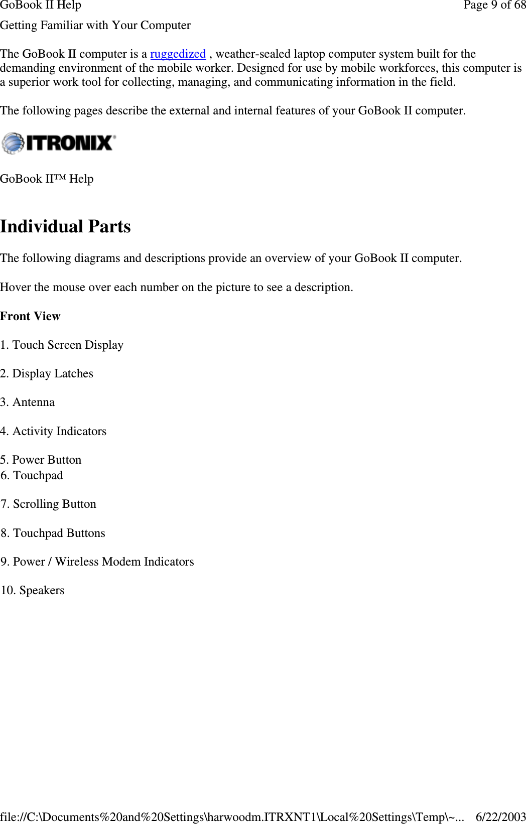 Getting Familiar with Your ComputerThe GoBook II computer is a ruggedized , weather-sealed laptop computer system built for thedemanding environment of the mobile worker. Designed for use by mobile workforces, this computer isa superior work tool for collecting, managing, and communicating information in the field.The following pages describe the external and internal features of your GoBook II computer.Individual PartsThe following diagrams and descriptions provide an overview of your GoBook II computer.Hover the mouse over each number on the picture to see a description.Front ViewGoBook II™ Help1. Touch Screen Display2. Display Latches3. Antenna4. Activity Indicators5. Power Button6. Touchpad7. Scrolling Button8. Touchpad Buttons9. Power / Wireless Modem Indicators10. SpeakersPage 9 of 68GoBook II Help6/22/2003file://C:\Documents%20and%20Settings\harwoodm.ITRXNT1\Local%20Settings\Temp\~...