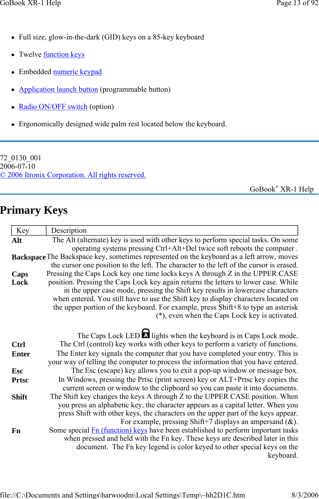 zFull size, glow-in-the-dark (GID) keys on a 85-key keyboard zTwelve function keys zEmbedded numeric keypad zApplication launch button (programmable button) zRadio ON/OFF switch (option) zErgonomically designed wide palm rest located below the keyboard. Primary Keys 72_0130_001 2006-07-10 © 2006 Itronix Corporation. All rights reserved.   GoBook® XR-1 Help Key  Description Alt  The Alt (alternate) key is used with other keys to perform special tasks. On someoperating systems pressing Ctrl+Alt+Del twice soft reboots the computer .Backspace The Backspace key, sometimes represented on the keyboard as a left arrow, movesthe cursor one position to the left. The character to the left of the cursor is erased.Caps Lock  Pressing the Caps Lock key one time locks keys A through Z in the UPPER CASE position. Pressing the Caps Lock key again returns the letters to lower case. While in the upper case mode, pressing the Shift key results in lowercase characters when entered. You still have to use the Shift key to display characters located on the upper portion of the keyboard. For example, press Shift+8 to type an asterisk (*), even when the Caps Lock key is activated.The Caps LockLED lights when the keyboard is in Caps Lock mode.Ctrl  The Ctrl (control) key works with other keys to perform a variety of functions.Enter  The Enter key signals the computer that you have completed your entry. This is your way of telling the computer to process the information that you have entered.Esc  The Esc (escape) key allows you to exit a pop-up window or message box.Prtsc  In Windows, pressing the Prtsc (print screen) key or ALT+Prtsc key copies the current screen or window to the clipboard so you can paste it into documents.Shift  The Shift key changes the keys A through Z to the UPPER CASE position. When you press an alphabetic key, the character appears as a capital letter. When youpress Shift with other keys, the characters on the upper part of the keys appear.For example, pressing Shift+7 displays an ampersand (&amp;).Fn  Some special Fn (function) keys have been established to perform important tasks when pressed and held with the Fn key. These keys are described later in this document.  The Fn key legend is color keyed to other special keys on the keyboard.Page 13 of 92GoBook XR-1 Help8/3/2006file://C:\Documents and Settings\harwoodm\Local Settings\Temp\~hh2D1C.htm