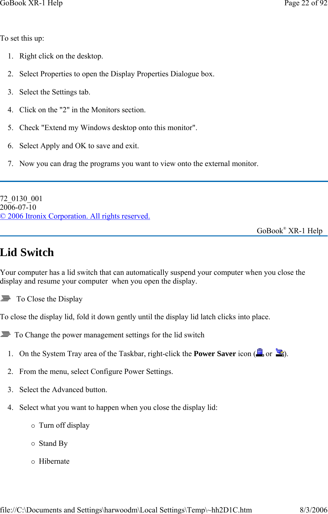 To set this up: 1. Right click on the desktop. 2. Select Properties to open the Display Properties Dialogue box. 3. Select the Settings tab. 4. Click on the &quot;2&quot; in the Monitors section. 5. Check &quot;Extend my Windows desktop onto this monitor&quot;. 6. Select Apply and OK to save and exit. 7. Now you can drag the programs you want to view onto the external monitor. Lid Switch Your computer has a lid switch that can automatically suspend your computer when you close the display and resume your computer  when you open the display.    To Close the Display To close the display lid, fold it down gently until the display lid latch clicks into place.   To Change the power management settings for the lid switch 1. On the System Tray area of the Taskbar, right-click the Power Saver icon (  or   ). 2. From the menu, select Configure Power Settings. 3. Select the Advanced button. 4. Select what you want to happen when you close the display lid: {Turn off display {Stand By {Hibernate 72_0130_001 2006-07-10 © 2006 Itronix Corporation. All rights reserved.   GoBook® XR-1 Help Page 22 of 92GoBook XR-1 Help8/3/2006file://C:\Documents and Settings\harwoodm\Local Settings\Temp\~hh2D1C.htm