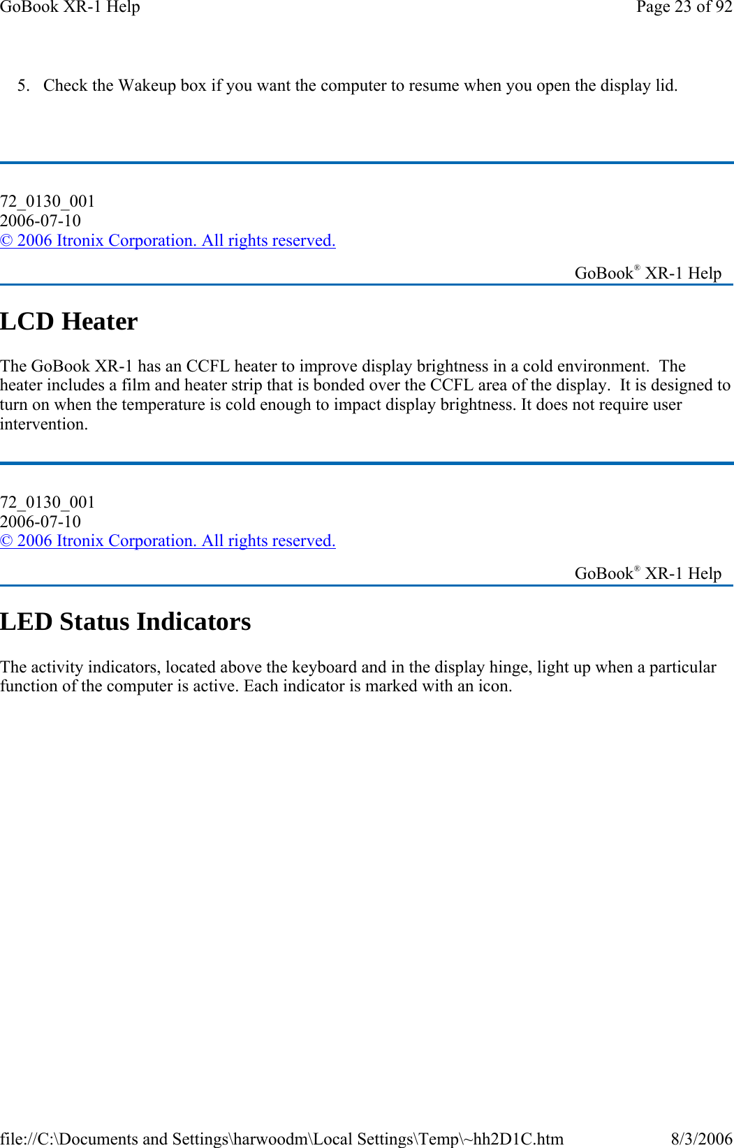 5. Check the Wakeup box if you want the computer to resume when you open the display lid.  LCD Heater The GoBook XR-1 has an CCFL heater to improve display brightness in a cold environment.  The heater includes a film and heater strip that is bonded over the CCFL area of the display.  It is designed to turn on when the temperature is cold enough to impact display brightness. It does not require user intervention. LED Status Indicators The activity indicators, located above the keyboard and in the display hinge, light up when a particular function of the computer is active. Each indicator is marked with an icon.72_0130_001 2006-07-10 © 2006 Itronix Corporation. All rights reserved.   GoBook® XR-1 Help 72_0130_001 2006-07-10 © 2006 Itronix Corporation. All rights reserved.   GoBook® XR-1 Help Page 23 of 92GoBook XR-1 Help8/3/2006file://C:\Documents and Settings\harwoodm\Local Settings\Temp\~hh2D1C.htm