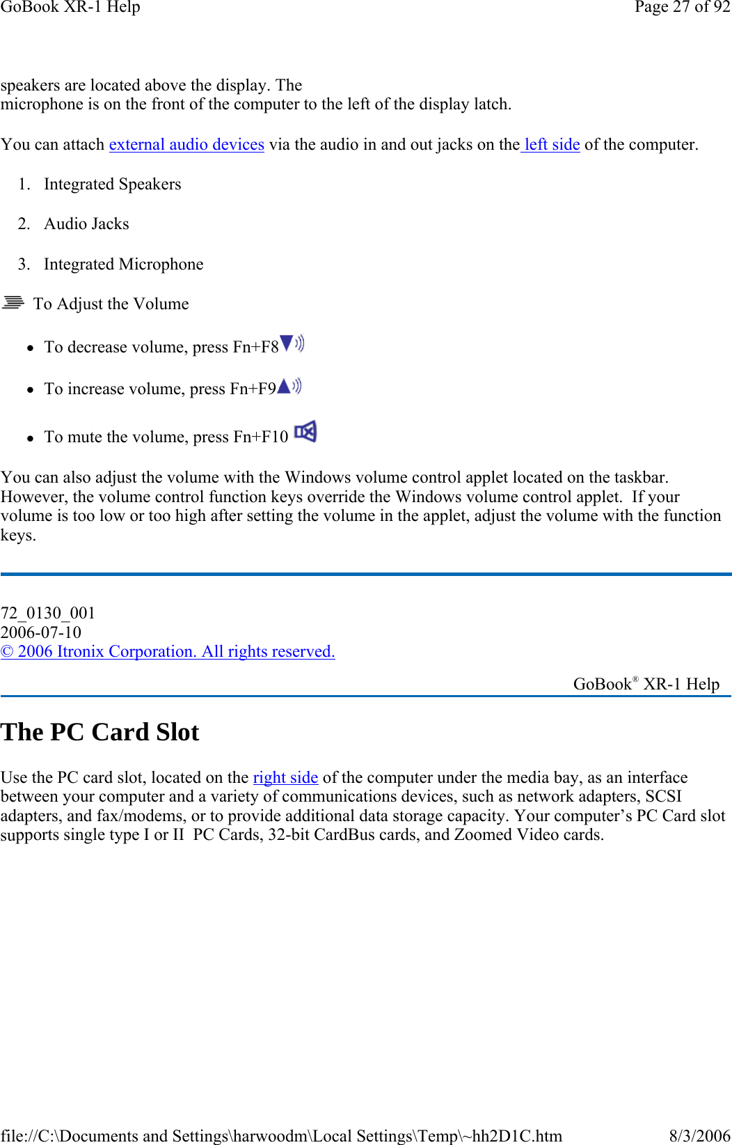 speakers are located above the display. The microphone is on the front of the computer to the left of the display latch. You can attach external audio devices via the audio in and out jacks on the left side of the computer. 1. Integrated Speakers 2. Audio Jacks 3. Integrated Microphone   To Adjust the Volume zTo decrease volume, press Fn+F8  zTo increase volume, press Fn+F9  zTo mute the volume, press Fn+F10   You can also adjust the volume with the Windows volume control applet located on the taskbar. However, the volume control function keys override the Windows volume control applet.  If your volume is too low or too high after setting the volume in the applet, adjust the volume with the function keys. The PC Card Slot Use the PC card slot, located on the right side of the computer under the media bay, as an interface between your computer and a variety of communications devices, such as network adapters, SCSI adapters, and fax/modems, or to provide additional data storage capacity. Your computer’s PC Card slot supports single type I or II  PC Cards, 32-bit CardBus cards, and Zoomed Video cards. 72_0130_001 2006-07-10 © 2006 Itronix Corporation. All rights reserved.   GoBook® XR-1 Help Page 27 of 92GoBook XR-1 Help8/3/2006file://C:\Documents and Settings\harwoodm\Local Settings\Temp\~hh2D1C.htm