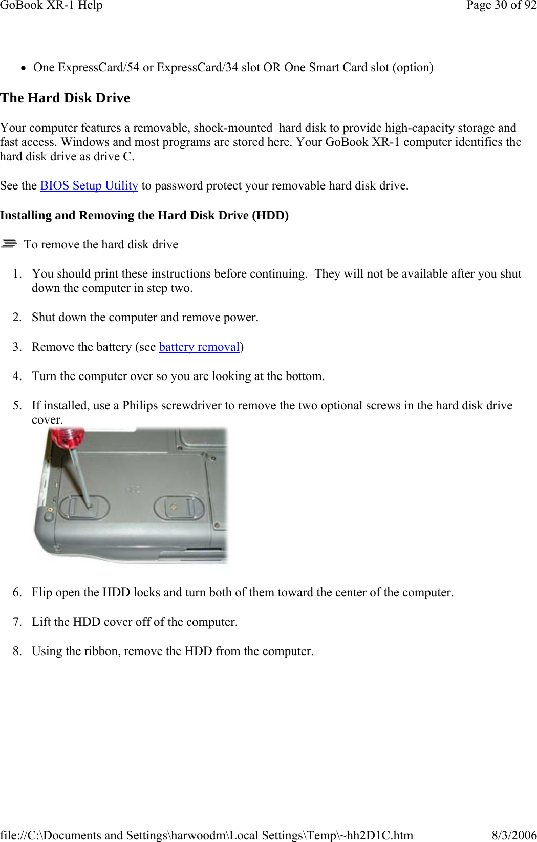 zOne ExpressCard/54 or ExpressCard/34 slot OR One Smart Card slot (option) The Hard Disk Drive Your computer features a removable, shock-mounted  hard disk to provide high-capacity storage and fast access. Windows and most programs are stored here. Your GoBook XR-1 computer identifies the hard disk drive as drive C. See the BIOS Setup Utility to password protect your removable hard disk drive. Installing and Removing the Hard Disk Drive (HDD)   To remove the hard disk drive 1. You should print these instructions before continuing.  They will not be available after you shut down the computer in step two. 2. Shut down the computer and remove power. 3. Remove the battery (see battery removal) 4. Turn the computer over so you are looking at the bottom. 5. If installed, use a Philips screwdriver to remove the two optional screws in the hard disk drive cover.  6. Flip open the HDD locks and turn both of them toward the center of the computer. 7. Lift the HDD cover off of the computer. 8. Using the ribbon, remove the HDD from the computer. Page 30 of 92GoBook XR-1 Help8/3/2006file://C:\Documents and Settings\harwoodm\Local Settings\Temp\~hh2D1C.htm
