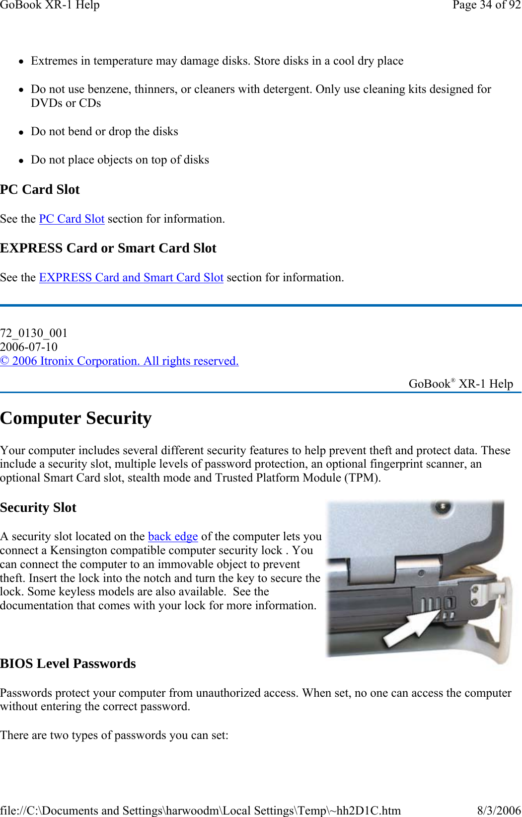 zExtremes in temperature may damage disks. Store disks in a cool dry place zDo not use benzene, thinners, or cleaners with detergent. Only use cleaning kits designed for DVDs or CDs zDo not bend or drop the disks zDo not place objects on top of disks PC Card Slot See the PC Card Slot section for information. EXPRESS Card or Smart Card Slot See the EXPRESS Card and Smart Card Slot section for information. Computer Security Your computer includes several different security features to help prevent theft and protect data. These include a security slot, multiple levels of password protection, an optional fingerprint scanner, an optional Smart Card slot, stealth mode and Trusted Platform Module (TPM). Security Slot A security slot located on the back edge of the computer lets you connect a Kensington compatible computer security lock . You can connect the computer to an immovable object to prevent theft. Insert the lock into the notch and turn the key to secure the lock. Some keyless models are also available.  See the documentation that comes with your lock for more information.   BIOS Level Passwords Passwords protect your computer from unauthorized access. When set, no one can access the computer without entering the correct password.  There are two types of passwords you can set:72_0130_001 2006-07-10 © 2006 Itronix Corporation. All rights reserved.   GoBook® XR-1 Help Page 34 of 92GoBook XR-1 Help8/3/2006file://C:\Documents and Settings\harwoodm\Local Settings\Temp\~hh2D1C.htm