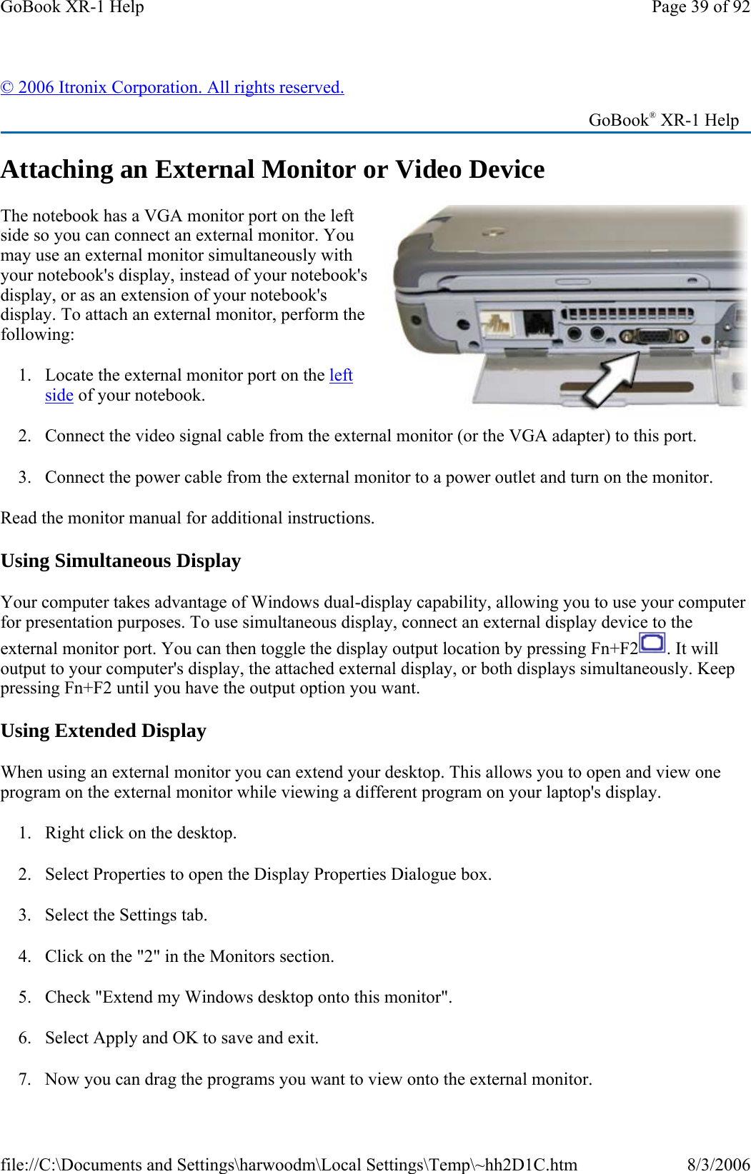 Attaching an External Monitor or Video Device The notebook has a VGA monitor port on the left side so you can connect an external monitor. You may use an external monitor simultaneously with your notebook&apos;s display, instead of your notebook&apos;s display, or as an extension of your notebook&apos;s display. To attach an external monitor, perform the following:  1. Locate the external monitor port on the left side of your notebook. 2. Connect the video signal cable from the external monitor (or the VGA adapter) to this port. 3. Connect the power cable from the external monitor to a power outlet and turn on the monitor.  Read the monitor manual for additional instructions. Using Simultaneous Display Your computer takes advantage of Windows dual-display capability, allowing you to use your computer for presentation purposes. To use simultaneous display, connect an external display device to the external monitor port. You can then toggle the display output location by pressing Fn+F2 . It will output to your computer&apos;s display, the attached external display, or both displays simultaneously. Keep pressing Fn+F2 until you have the output option you want. Using Extended Display When using an external monitor you can extend your desktop. This allows you to open and view one program on the external monitor while viewing a different program on your laptop&apos;s display.  1. Right click on the desktop. 2. Select Properties to open the Display Properties Dialogue box. 3. Select the Settings tab.  4. Click on the &quot;2&quot; in the Monitors section. 5. Check &quot;Extend my Windows desktop onto this monitor&quot;.  6. Select Apply and OK to save and exit. 7. Now you can drag the programs you want to view onto the external monitor. © 2006 Itronix Corporation. All rights reserved.   GoBook® XR-1 Help Page 39 of 92GoBook XR-1 Help8/3/2006file://C:\Documents and Settings\harwoodm\Local Settings\Temp\~hh2D1C.htm