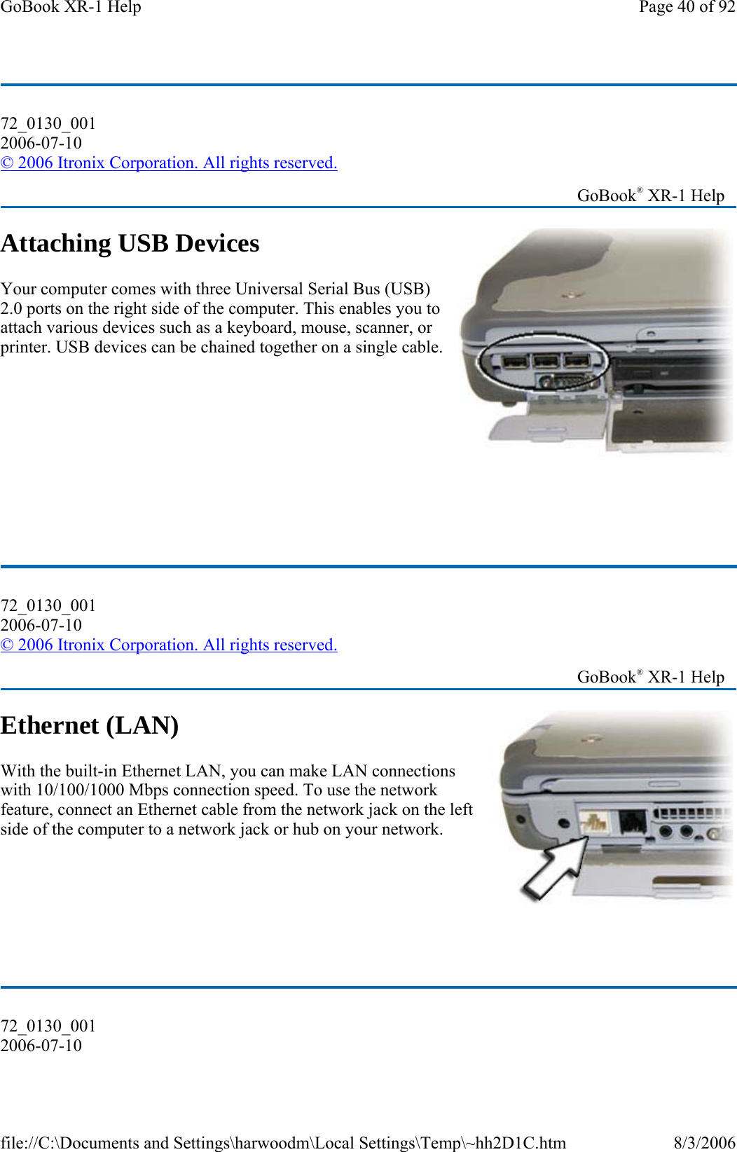 Attaching USB Devices Your computer comes with three Universal Serial Bus (USB) 2.0 ports on the right side of the computer. This enables you to attach various devices such as a keyboard, mouse, scanner, or printer. USB devices can be chained together on a single cable.          Ethernet (LAN) With the built-in Ethernet LAN, you can make LAN connections with 10/100/1000 Mbps connection speed. To use the network feature, connect an Ethernet cable from the network jack on the left side of the computer to a network jack or hub on your network.      72_0130_001 2006-07-10 © 2006 Itronix Corporation. All rights reserved.   GoBook® XR-1 Help 72_0130_001 2006-07-10 © 2006 Itronix Corporation. All rights reserved.   GoBook® XR-1 Help 72_0130_001 2006-07-10 Page 40 of 92GoBook XR-1 Help8/3/2006file://C:\Documents and Settings\harwoodm\Local Settings\Temp\~hh2D1C.htm