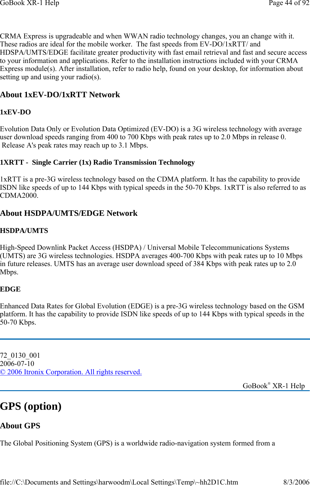 CRMA Express is upgradeable and when WWAN radio technology changes, you an change with it. These radios are ideal for the mobile worker.  The fast speeds from EV-DO/1xRTT/ and HDSPA/UMTS/EDGE facilitate greater productivity with fast email retrieval and fast and secure access to your information and applications. Refer to the installation instructions included with your CRMA Express module(s). After installation, refer to radio help, found on your desktop, for information about setting up and using your radio(s). About 1xEV-DO/1xRTT Network 1xEV-DO Evolution Data Only or Evolution Data Optimized (EV-DO) is a 3G wireless technology with average user download speeds ranging from 400 to 700 Kbps with peak rates up to 2.0 Mbps in release 0.  Release A&apos;s peak rates may reach up to 3.1 Mbps. 1XRTT -  Single Carrier (1x) Radio Transmission Technology 1xRTT is a pre-3G wireless technology based on the CDMA platform. It has the capability to provide ISDN like speeds of up to 144 Kbps with typical speeds in the 50-70 Kbps. 1xRTT is also referred to as CDMA2000.  About HSDPA/UMTS/EDGE Network HSDPA/UMTS High-Speed Downlink Packet Access (HSDPA) / Universal Mobile Telecommunications Systems (UMTS) are 3G wireless technologies. HSDPA averages 400-700 Kbps with peak rates up to 10 Mbps in future releases. UMTS has an average user download speed of 384 Kbps with peak rates up to 2.0 Mbps. EDGE Enhanced Data Rates for Global Evolution (EDGE) is a pre-3G wireless technology based on the GSM platform. It has the capability to provide ISDN like speeds of up to 144 Kbps with typical speeds in the 50-70 Kbps.  GPS (option) About GPS The Global Positioning System (GPS) is a worldwide radio-navigation system formed from a 72_0130_001 2006-07-10 © 2006 Itronix Corporation. All rights reserved.   GoBook® XR-1 Help Page 44 of 92GoBook XR-1 Help8/3/2006file://C:\Documents and Settings\harwoodm\Local Settings\Temp\~hh2D1C.htm