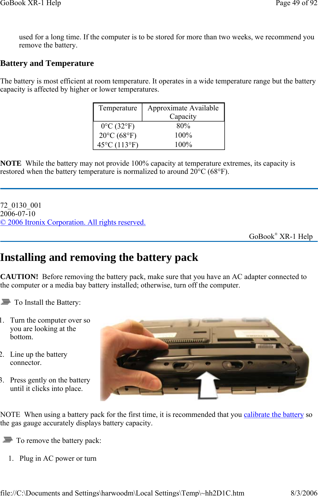 used for a long time. If the computer is to be stored for more than two weeks, we recommend you remove the battery. Battery and Temperature The battery is most efficient at room temperature. It operates in a wide temperature range but the battery capacity is affected by higher or lower temperatures.   NOTE  While the battery may not provide 100% capacity at temperature extremes, its capacity is restored when the battery temperature is normalized to around 20°C (68°F). Installing and removing the battery pack CAUTION!  Before removing the battery pack, make sure that you have an AC adapter connected to the computer or a media bay battery installed; otherwise, turn off the computer.   To Install the Battery: NOTE  When using a battery pack for the first time, it is recommended that you calibrate the battery so the gas gauge accurately displays battery capacity.     To remove the battery pack: Temperature  Approximate Available Capacity 0°C (32°F)  80% 20°C (68°F)  100% 45°C (113°F)  100% 72_0130_001 2006-07-10 © 2006 Itronix Corporation. All rights reserved.   GoBook® XR-1 Help 1. Turn the computer over so you are looking at the bottom. 2. Line up the battery connector. 3. Press gently on the battery until it clicks into place. 1. Plug in AC power or turn Page 49 of 92GoBook XR-1 Help8/3/2006file://C:\Documents and Settings\harwoodm\Local Settings\Temp\~hh2D1C.htm