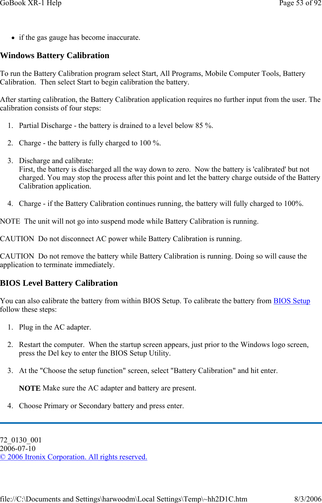 zif the gas gauge has become inaccurate. Windows Battery Calibration To run the Battery Calibration program select Start, All Programs, Mobile Computer Tools, Battery Calibration.  Then select Start to begin calibration the battery. After starting calibration, the Battery Calibration application requires no further input from the user. The calibration consists of four steps: 1. Partial Discharge - the battery is drained to a level below 85 %. 2. Charge - the battery is fully charged to 100 %. 3. Discharge and calibrate: First, the battery is discharged all the way down to zero.  Now the battery is &apos;calibrated&apos; but not charged. You may stop the process after this point and let the battery charge outside of the Battery Calibration application. 4. Charge - if the Battery Calibration continues running, the battery will fully charged to 100%.  NOTE  The unit will not go into suspend mode while Battery Calibration is running. CAUTION  Do not disconnect AC power while Battery Calibration is running. CAUTION  Do not remove the battery while Battery Calibration is running. Doing so will cause the application to terminate immediately. BIOS Level Battery Calibration You can also calibrate the battery from within BIOS Setup. To calibrate the battery from BIOS Setup follow these steps: 1. Plug in the AC adapter. 2. Restart the computer.  When the startup screen appears, just prior to the Windows logo screen, press the Del key to enter the BIOS Setup Utility. 3. At the &quot;Choose the setup function&quot; screen, select &quot;Battery Calibration&quot; and hit enter. NOTE Make sure the AC adapter and battery are present. 4. Choose Primary or Secondary battery and press enter. 72_0130_001 2006-07-10 © 2006 Itronix Corporation. All rights reserved.Page 53 of 92GoBook XR-1 Help8/3/2006file://C:\Documents and Settings\harwoodm\Local Settings\Temp\~hh2D1C.htm