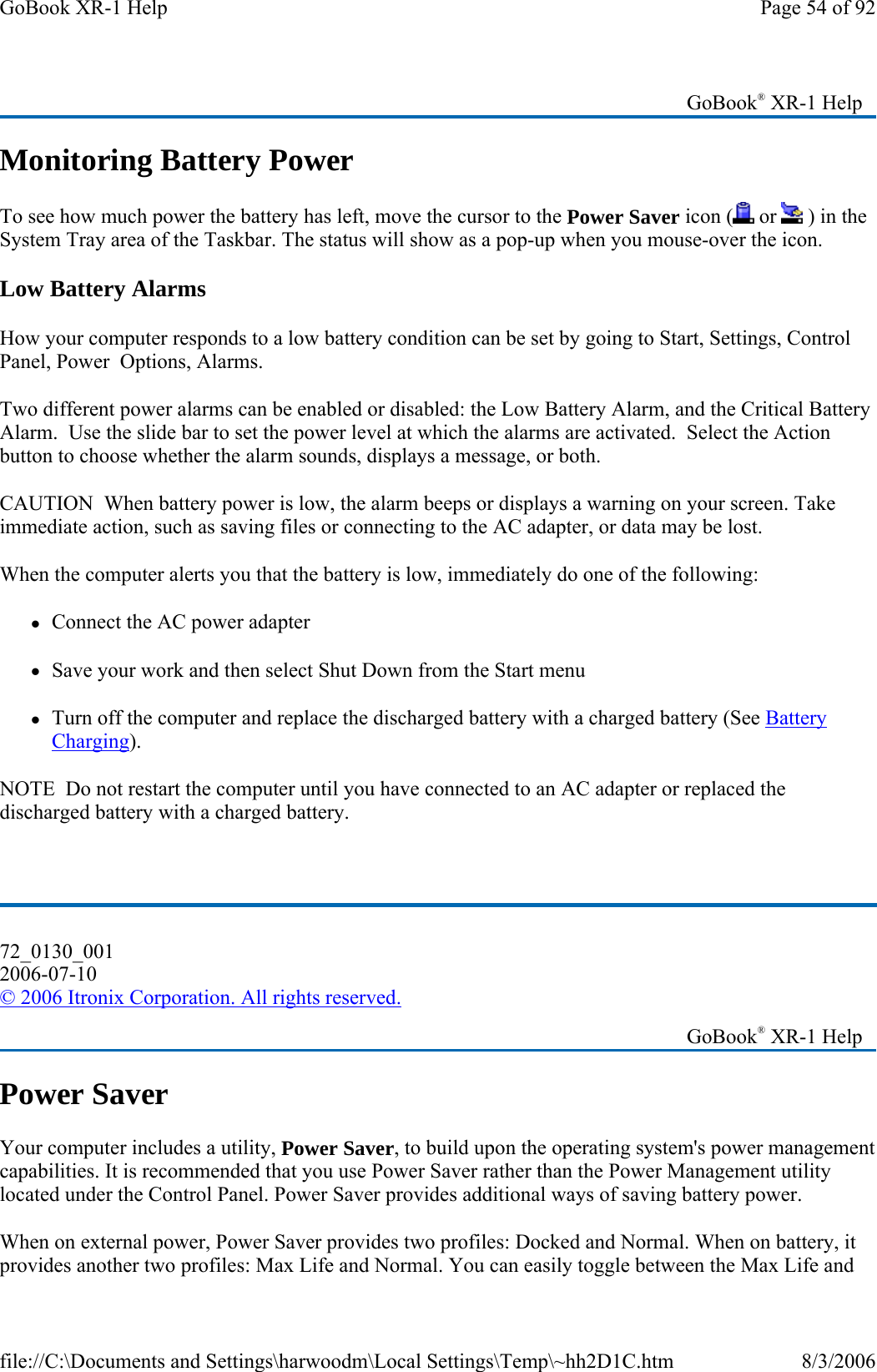 Monitoring Battery Power To see how much power the battery has left, move the cursor to the Power Saver icon (  or   ) in the System Tray area of the Taskbar. The status will show as a pop-up when you mouse-over the icon. Low Battery Alarms How your computer responds to a low battery condition can be set by going to Start, Settings, Control Panel, Power  Options, Alarms. Two different power alarms can be enabled or disabled: the Low Battery Alarm, and the Critical Battery Alarm.  Use the slide bar to set the power level at which the alarms are activated.  Select the Action button to choose whether the alarm sounds, displays a message, or both. CAUTION  When battery power is low, the alarm beeps or displays a warning on your screen. Take immediate action, such as saving files or connecting to the AC adapter, or data may be lost.  When the computer alerts you that the battery is low, immediately do one of the following: zConnect the AC power adapter zSave your work and then select Shut Down from the Start menu zTurn off the computer and replace the discharged battery with a charged battery (See Battery Charging). NOTE  Do not restart the computer until you have connected to an AC adapter or replaced the discharged battery with a charged battery.   Power Saver Your computer includes a utility, Power Saver, to build upon the operating system&apos;s power management capabilities. It is recommended that you use Power Saver rather than the Power Management utility located under the Control Panel. Power Saver provides additional ways of saving battery power. When on external power, Power Saver provides two profiles: Docked and Normal. When on battery, it provides another two profiles: Max Life and Normal. You can easily toggle between the Max Life and    GoBook® XR-1 Help 72_0130_001 2006-07-10 © 2006 Itronix Corporation. All rights reserved.   GoBook® XR-1 Help Page 54 of 92GoBook XR-1 Help8/3/2006file://C:\Documents and Settings\harwoodm\Local Settings\Temp\~hh2D1C.htm