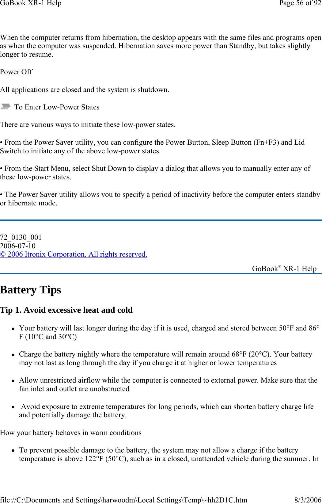 When the computer returns from hibernation, the desktop appears with the same files and programs open as when the computer was suspended. Hibernation saves more power than Standby, but takes slightly longer to resume. Power Off All applications are closed and the system is shutdown.   To Enter Low-Power States There are various ways to initiate these low-power states. • From the Power Saver utility, you can configure the Power Button, Sleep Button (Fn+F3) and Lid Switch to initiate any of the above low-power states. • From the Start Menu, select Shut Down to display a dialog that allows you to manually enter any of these low-power states. • The Power Saver utility allows you to specify a period of inactivity before the computer enters standby or hibernate mode. Battery Tips Tip 1. Avoid excessive heat and cold zYour battery will last longer during the day if it is used, charged and stored between 50°F and 86°F (10°C and 30°C) zCharge the battery nightly where the temperature will remain around 68°F (20°C). Your battery may not last as long through the day if you charge it at higher or lower temperatures zAllow unrestricted airflow while the computer is connected to external power. Make sure that the fan inlet and outlet are unobstructed z Avoid exposure to extreme temperatures for long periods, which can shorten battery charge life and potentially damage the battery. How your battery behaves in warm conditions zTo prevent possible damage to the battery, the system may not allow a charge if the battery temperature is above 122°F (50°C), such as in a closed, unattended vehicle during the summer. In 72_0130_001 2006-07-10 © 2006 Itronix Corporation. All rights reserved.   GoBook® XR-1 Help Page 56 of 92GoBook XR-1 Help8/3/2006file://C:\Documents and Settings\harwoodm\Local Settings\Temp\~hh2D1C.htm
