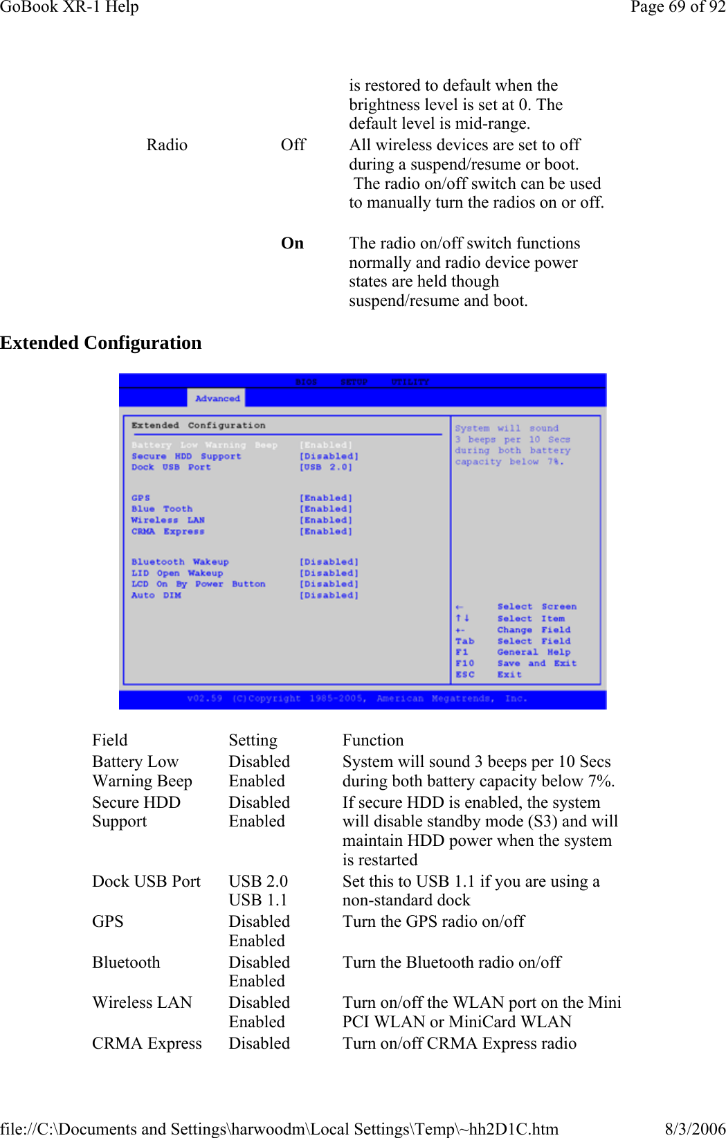 Extended Configuration  is restored to default when the brightness level is set at 0. The default level is mid-range. Radio  Off  All wireless devices are set to off during a suspend/resume or boot.  The radio on/off switch can be used to manually turn the radios on or off.   On  The radio on/off switch functions normally and radio device power states are held though suspend/resume and boot.  Field Setting  Function Battery Low Warning Beep Disabled Enabled System will sound 3 beeps per 10 Secs during both battery capacity below 7%. Secure HDD Support Disabled Enabled If secure HDD is enabled, the system will disable standby mode (S3) and will maintain HDD power when the system is restarted Dock USB Port  USB 2.0 USB 1.1 Set this to USB 1.1 if you are using a non-standard dock GPS Disabled Enabled Turn the GPS radio on/off Bluetooth Disabled Enabled Turn the Bluetooth radio on/off Wireless LAN  Disabled Enabled Turn on/off the WLAN port on the Mini PCI WLAN or MiniCard WLAN CRMA Express  Disabled  Turn on/off CRMA Express radio Page 69 of 92GoBook XR-1 Help8/3/2006file://C:\Documents and Settings\harwoodm\Local Settings\Temp\~hh2D1C.htm