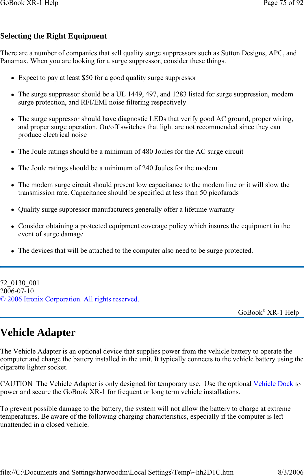 Selecting the Right Equipment There are a number of companies that sell quality surge suppressors such as Sutton Designs, APC, and Panamax. When you are looking for a surge suppressor, consider these things. zExpect to pay at least $50 for a good quality surge suppressor zThe surge suppressor should be a UL 1449, 497, and 1283 listed for surge suppression, modem surge protection, and RFI/EMI noise filtering respectively zThe surge suppressor should have diagnostic LEDs that verify good AC ground, proper wiring, and proper surge operation. On/off switches that light are not recommended since they can produce electrical noise zThe Joule ratings should be a minimum of 480 Joules for the AC surge circuit zThe Joule ratings should be a minimum of 240 Joules for the modem zThe modem surge circuit should present low capacitance to the modem line or it will slow the transmission rate. Capacitance should be specified at less than 50 picofarads zQuality surge suppressor manufacturers generally offer a lifetime warranty zConsider obtaining a protected equipment coverage policy which insures the equipment in the event of surge damage zThe devices that will be attached to the computer also need to be surge protected.  Vehicle Adapter The Vehicle Adapter is an optional device that supplies power from the vehicle battery to operate the computer and charge the battery installed in the unit. It typically connects to the vehicle battery using the cigarette lighter socket.  CAUTION  The Vehicle Adapter is only designed for temporary use.  Use the optional Vehicle Dock to power and secure the GoBook XR-1 for frequent or long term vehicle installations. To prevent possible damage to the battery, the system will not allow the battery to charge at extreme temperatures. Be aware of the following charging characteristics, especially if the computer is left unattended in a closed vehicle. 72_0130_001 2006-07-10 © 2006 Itronix Corporation. All rights reserved.   GoBook® XR-1 Help Page 75 of 92GoBook XR-1 Help8/3/2006file://C:\Documents and Settings\harwoodm\Local Settings\Temp\~hh2D1C.htm