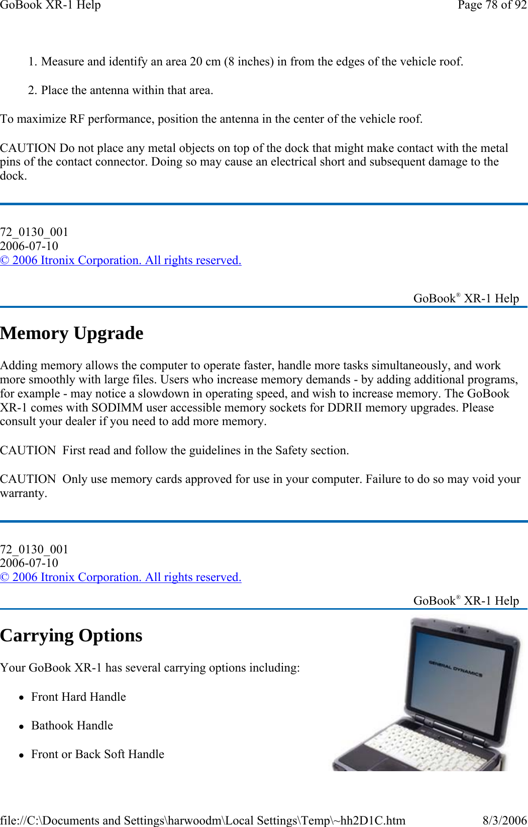 1.  Measure and identify an area 20 cm (8 inches) in from the edges of the vehicle roof. 2.  Place the antenna within that area. To maximize RF performance, position the antenna in the center of the vehicle roof. CAUTION Do not place any metal objects on top of the dock that might make contact with the metal pins of the contact connector. Doing so may cause an electrical short and subsequent damage to the dock. 72_0130_001 2006-07-10 © 2006 Itronix Corporation. All rights reserved. Memory Upgrade Adding memory allows the computer to operate faster, handle more tasks simultaneously, and work more smoothly with large files. Users who increase memory demands - by adding additional programs, for example - may notice a slowdown in operating speed, and wish to increase memory. The GoBook XR-1 comes with SODIMM user accessible memory sockets for DDRII memory upgrades. Please consult your dealer if you need to add more memory. CAUTION  First read and follow the guidelines in the Safety section. CAUTION  Only use memory cards approved for use in your computer. Failure to do so may void your warranty. Carrying Options Your GoBook XR-1 has several carrying options including: zFront Hard Handle zBathook Handle zFront or Back Soft Handle    GoBook® XR-1 Help 72_0130_001 2006-07-10 © 2006 Itronix Corporation. All rights reserved.   GoBook® XR-1 Help Page 78 of 92GoBook XR-1 Help8/3/2006file://C:\Documents and Settings\harwoodm\Local Settings\Temp\~hh2D1C.htm