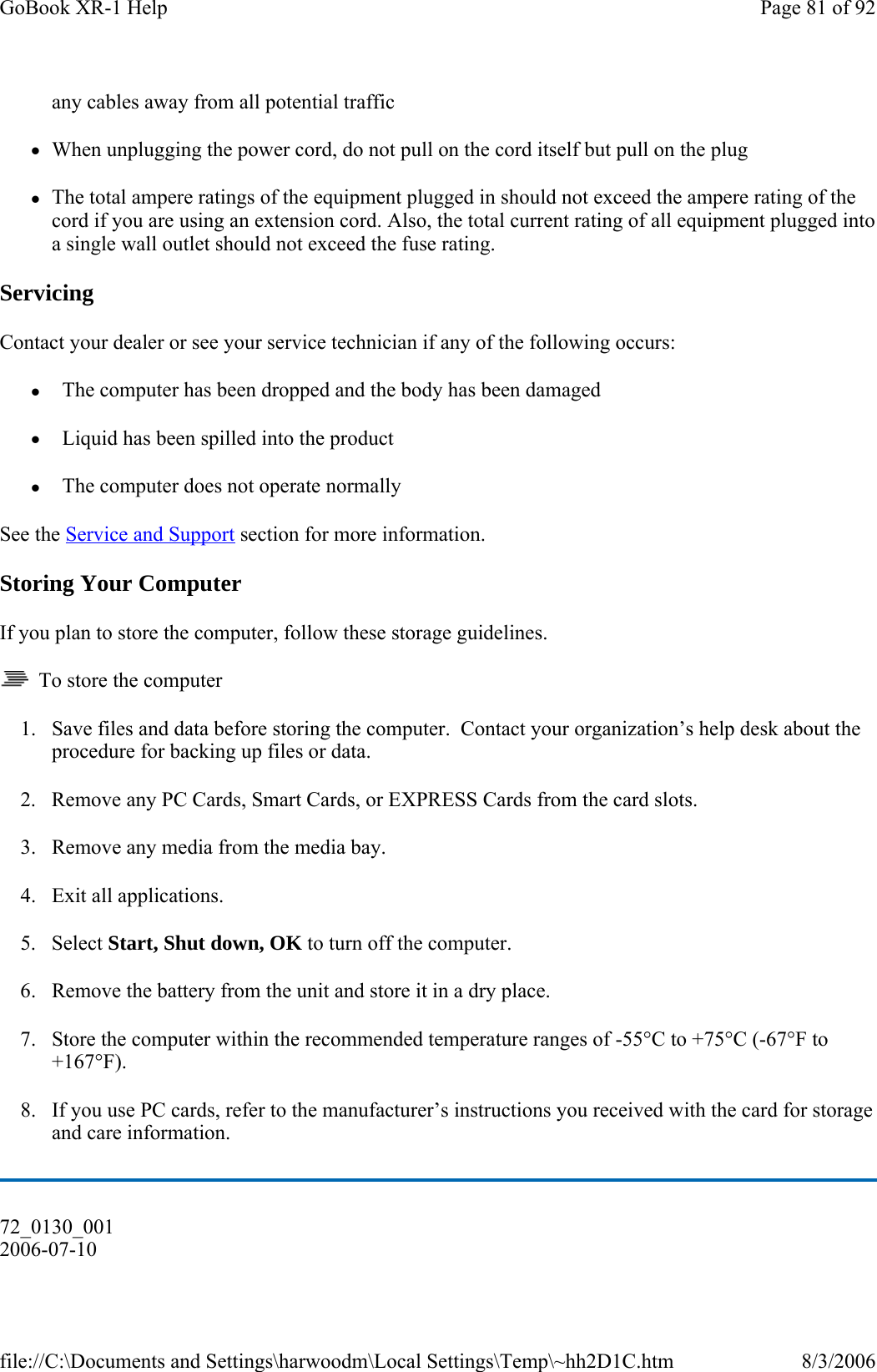any cables away from all potential traffic zWhen unplugging the power cord, do not pull on the cord itself but pull on the plug zThe total ampere ratings of the equipment plugged in should not exceed the ampere rating of the cord if you are using an extension cord. Also, the total current rating of all equipment plugged into a single wall outlet should not exceed the fuse rating. Servicing Contact your dealer or see your service technician if any of the following occurs:  z  The computer has been dropped and the body has been damaged z  Liquid has been spilled into the product z  The computer does not operate normally See the Service and Support section for more information. Storing Your Computer If you plan to store the computer, follow these storage guidelines.    To store the computer 1. Save files and data before storing the computer.  Contact your organization’s help desk about the procedure for backing up files or data. 2. Remove any PC Cards, Smart Cards, or EXPRESS Cards from the card slots. 3. Remove any media from the media bay. 4. Exit all applications. 5. Select Start, Shut down, OK to turn off the computer. 6. Remove the battery from the unit and store it in a dry place. 7. Store the computer within the recommended temperature ranges of -55°C to +75°C (-67°F to +167°F).  8. If you use PC cards, refer to the manufacturer’s instructions you received with the card for storage and care information. 72_0130_001 2006-07-10 Page 81 of 92GoBook XR-1 Help8/3/2006file://C:\Documents and Settings\harwoodm\Local Settings\Temp\~hh2D1C.htm