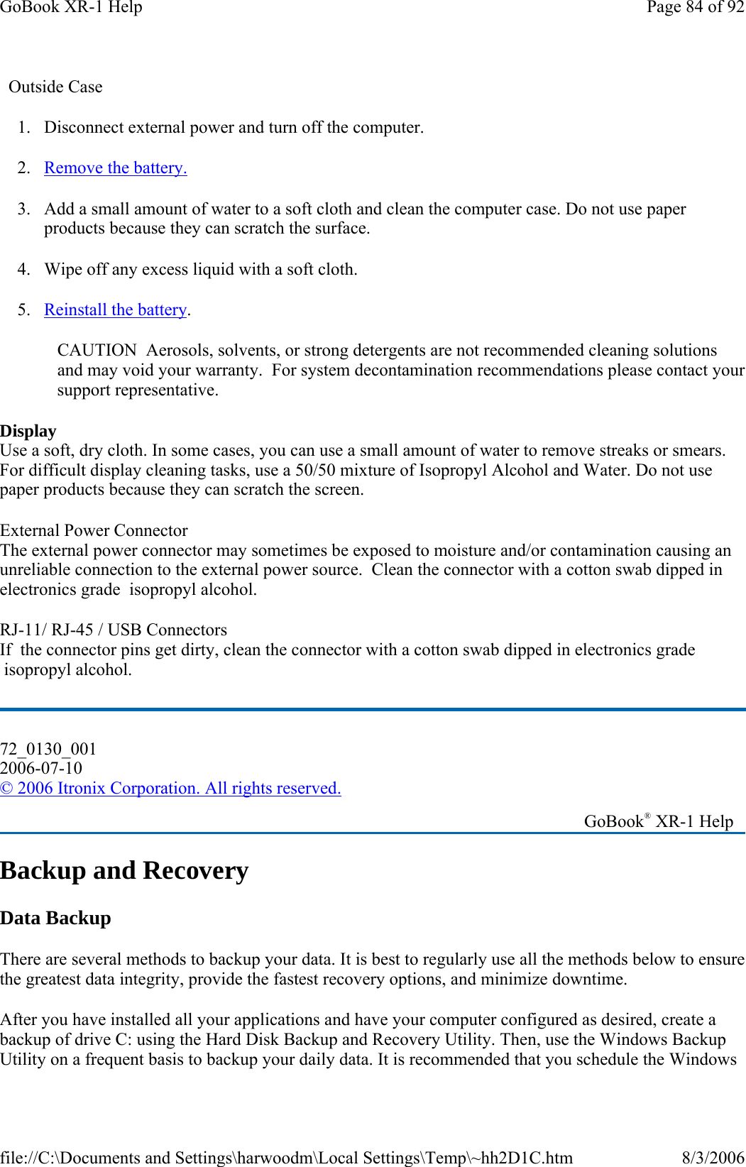   Outside Case 1. Disconnect external power and turn off the computer. 2. Remove the battery. 3. Add a small amount of water to a soft cloth and clean the computer case. Do not use paper products because they can scratch the surface. 4. Wipe off any excess liquid with a soft cloth. 5. Reinstall the battery. CAUTION  Aerosols, solvents, or strong detergents are not recommended cleaning solutions and may void your warranty.  For system decontamination recommendations please contact your support representative. Display Use a soft, dry cloth. In some cases, you can use a small amount of water to remove streaks or smears. For difficult display cleaning tasks, use a 50/50 mixture of Isopropyl Alcohol and Water. Do not use paper products because they can scratch the screen. External Power Connector    The external power connector may sometimes be exposed to moisture and/or contamination causing an unreliable connection to the external power source.  Clean the connector with a cotton swab dipped in electronics grade  isopropyl alcohol.  RJ-11/ RJ-45 / USB Connectors   If  the connector pins get dirty, clean the connector with a cotton swab dipped in electronics grade  isopropyl alcohol. Backup and Recovery Data Backup There are several methods to backup your data. It is best to regularly use all the methods below to ensure the greatest data integrity, provide the fastest recovery options, and minimize downtime. After you have installed all your applications and have your computer configured as desired, create a backup of drive C: using the Hard Disk Backup and Recovery Utility. Then, use the Windows Backup Utility on a frequent basis to backup your daily data. It is recommended that you schedule the Windows 72_0130_001 2006-07-10 © 2006 Itronix Corporation. All rights reserved.   GoBook® XR-1 Help Page 84 of 92GoBook XR-1 Help8/3/2006file://C:\Documents and Settings\harwoodm\Local Settings\Temp\~hh2D1C.htm