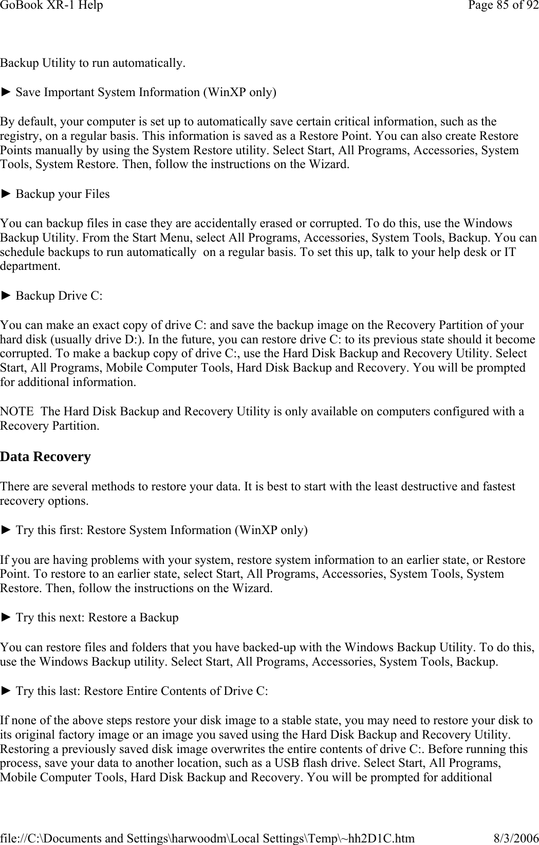 Backup Utility to run automatically. ► Save Important System Information (WinXP only) By default, your computer is set up to automatically save certain critical information, such as the registry, on a regular basis. This information is saved as a Restore Point. You can also create Restore Points manually by using the System Restore utility. Select Start, All Programs, Accessories, System Tools, System Restore. Then, follow the instructions on the Wizard. ► Backup your Files You can backup files in case they are accidentally erased or corrupted. To do this, use the Windows Backup Utility. From the Start Menu, select All Programs, Accessories, System Tools, Backup. You can schedule backups to run automatically  on a regular basis. To set this up, talk to your help desk or IT department. ► Backup Drive C: You can make an exact copy of drive C: and save the backup image on the Recovery Partition of your hard disk (usually drive D:). In the future, you can restore drive C: to its previous state should it become corrupted. To make a backup copy of drive C:, use the Hard Disk Backup and Recovery Utility. Select Start, All Programs, Mobile Computer Tools, Hard Disk Backup and Recovery. You will be prompted for additional information. NOTE  The Hard Disk Backup and Recovery Utility is only available on computers configured with a Recovery Partition. Data Recovery There are several methods to restore your data. It is best to start with the least destructive and fastest recovery options. ► Try this first: Restore System Information (WinXP only) If you are having problems with your system, restore system information to an earlier state, or Restore Point. To restore to an earlier state, select Start, All Programs, Accessories, System Tools, System Restore. Then, follow the instructions on the Wizard. ► Try this next: Restore a Backup You can restore files and folders that you have backed-up with the Windows Backup Utility. To do this, use the Windows Backup utility. Select Start, All Programs, Accessories, System Tools, Backup. ► Try this last: Restore Entire Contents of Drive C: If none of the above steps restore your disk image to a stable state, you may need to restore your disk to its original factory image or an image you saved using the Hard Disk Backup and Recovery Utility. Restoring a previously saved disk image overwrites the entire contents of drive C:. Before running this process, save your data to another location, such as a USB flash drive. Select Start, All Programs, Mobile Computer Tools, Hard Disk Backup and Recovery. You will be prompted for additional Page 85 of 92GoBook XR-1 Help8/3/2006file://C:\Documents and Settings\harwoodm\Local Settings\Temp\~hh2D1C.htm