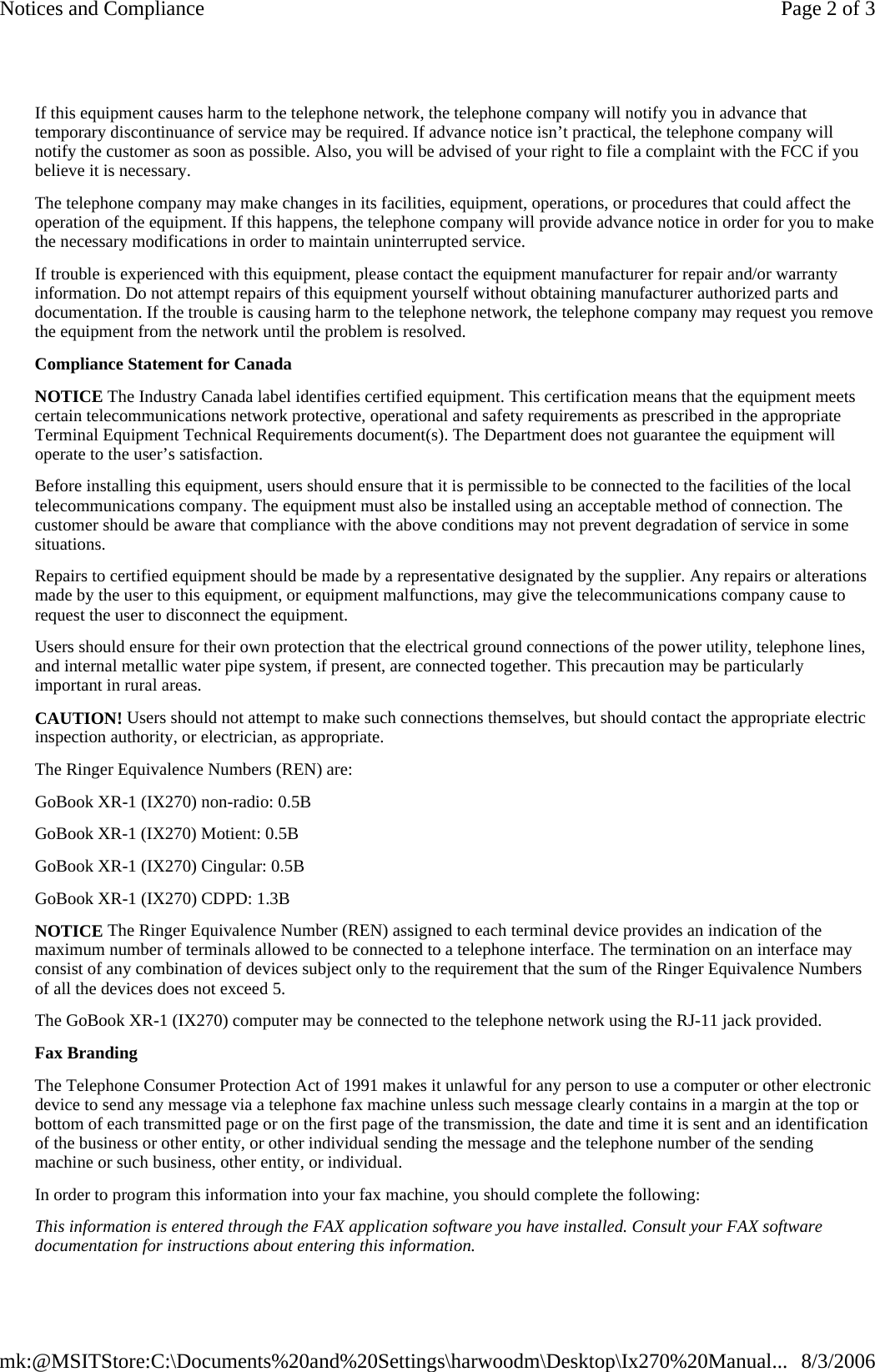 If this equipment causes harm to the telephone network, the telephone company will notify you in advance that temporary discontinuance of service may be required. If advance notice isn’t practical, the telephone company will notify the customer as soon as possible. Also, you will be advised of your right to file a complaint with the FCC if you believe it is necessary. The telephone company may make changes in its facilities, equipment, operations, or procedures that could affect the operation of the equipment. If this happens, the telephone company will provide advance notice in order for you to make the necessary modifications in order to maintain uninterrupted service. If trouble is experienced with this equipment, please contact the equipment manufacturer for repair and/or warranty information. Do not attempt repairs of this equipment yourself without obtaining manufacturer authorized parts and documentation. If the trouble is causing harm to the telephone network, the telephone company may request you remove the equipment from the network until the problem is resolved. Compliance Statement for Canada NOTICE The Industry Canada label identifies certified equipment. This certification means that the equipment meets certain telecommunications network protective, operational and safety requirements as prescribed in the appropriate Terminal Equipment Technical Requirements document(s). The Department does not guarantee the equipment will operate to the user’s satisfaction. Before installing this equipment, users should ensure that it is permissible to be connected to the facilities of the local telecommunications company. The equipment must also be installed using an acceptable method of connection. The customer should be aware that compliance with the above conditions may not prevent degradation of service in some situations. Repairs to certified equipment should be made by a representative designated by the supplier. Any repairs or alterations made by the user to this equipment, or equipment malfunctions, may give the telecommunications company cause to request the user to disconnect the equipment. Users should ensure for their own protection that the electrical ground connections of the power utility, telephone lines, and internal metallic water pipe system, if present, are connected together. This precaution may be particularly important in rural areas. CAUTION! Users should not attempt to make such connections themselves, but should contact the appropriate electric inspection authority, or electrician, as appropriate. The Ringer Equivalence Numbers (REN) are: GoBook XR-1 (IX270) non-radio: 0.5B GoBook XR-1 (IX270) Motient: 0.5B GoBook XR-1 (IX270) Cingular: 0.5B GoBook XR-1 (IX270) CDPD: 1.3B NOTICE The Ringer Equivalence Number (REN) assigned to each terminal device provides an indication of the maximum number of terminals allowed to be connected to a telephone interface. The termination on an interface may consist of any combination of devices subject only to the requirement that the sum of the Ringer Equivalence Numbers of all the devices does not exceed 5. The GoBook XR-1 (IX270) computer may be connected to the telephone network using the RJ-11 jack provided. Fax Branding The Telephone Consumer Protection Act of 1991 makes it unlawful for any person to use a computer or other electronic device to send any message via a telephone fax machine unless such message clearly contains in a margin at the top or bottom of each transmitted page or on the first page of the transmission, the date and time it is sent and an identification of the business or other entity, or other individual sending the message and the telephone number of the sending machine or such business, other entity, or individual. In order to program this information into your fax machine, you should complete the following: This information is entered through the FAX application software you have installed. Consult your FAX software documentation for instructions about entering this information.Page 2 of 3Notices and Compliance8/3/2006mk:@MSITStore:C:\Documents%20and%20Settings\harwoodm\Desktop\Ix270%20Manual...