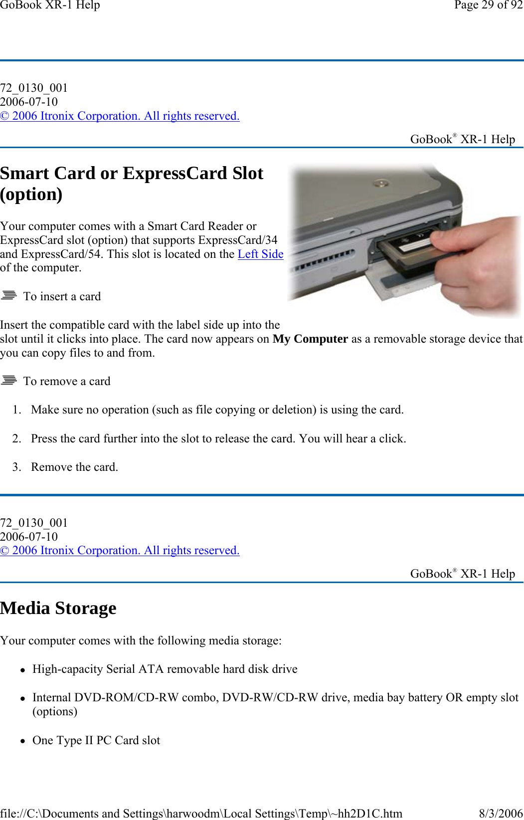 Smart Card or ExpressCard Slot (option) Your computer comes with a Smart Card Reader or ExpressCard slot (option) that supports ExpressCard/34 and ExpressCard/54. This slot is located on the Left Side of the computer.   To insert a card Insert the compatible card with the label side up into the slot until it clicks into place. The card now appears on My Computer as a removable storage device that you can copy files to and from.   To remove a card 1. Make sure no operation (such as file copying or deletion) is using the card. 2. Press the card further into the slot to release the card. You will hear a click. 3. Remove the card. Media Storage Your computer comes with the following media storage:  zHigh-capacity Serial ATA removable hard disk drive zInternal DVD-ROM/CD-RW combo, DVD-RW/CD-RW drive, media bay battery OR empty slot (options) zOne Type II PC Card slot  72_0130_001 2006-07-10 © 2006 Itronix Corporation. All rights reserved.   GoBook® XR-1 Help 72_0130_001 2006-07-10 © 2006 Itronix Corporation. All rights reserved.   GoBook® XR-1 Help Page 29 of 92GoBook XR-1 Help8/3/2006file://C:\Documents and Settings\harwoodm\Local Settings\Temp\~hh2D1C.htm