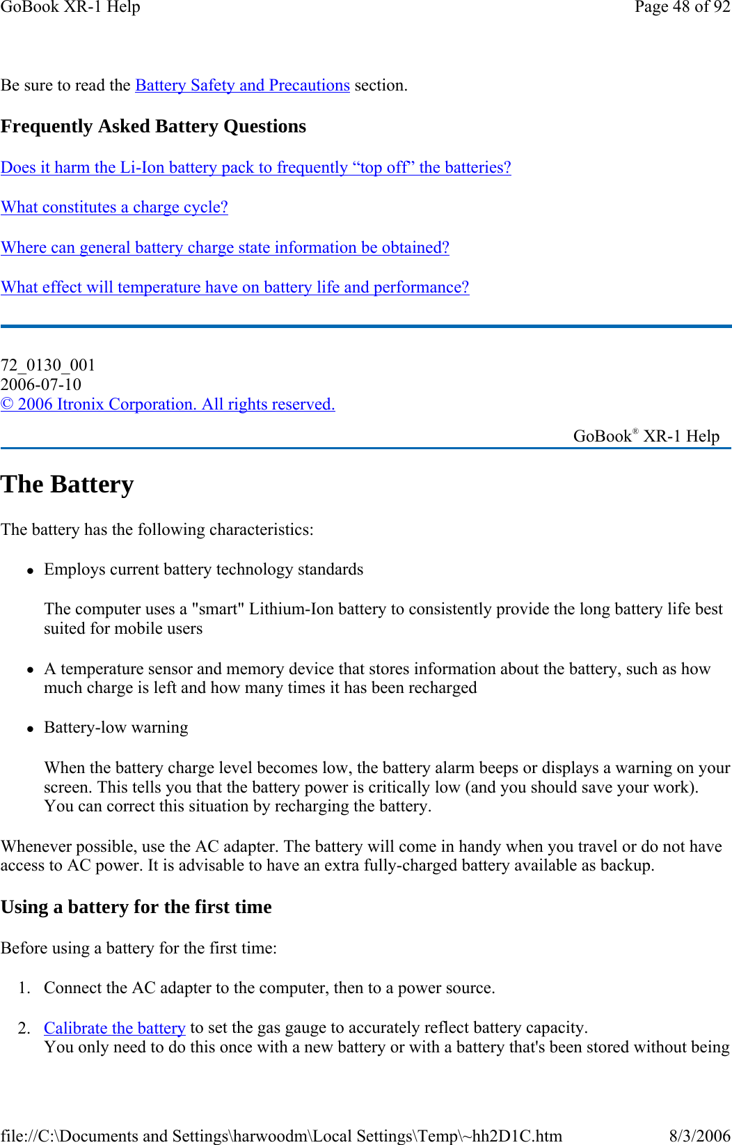 Be sure to read the Battery Safety and Precautions section. Frequently Asked Battery Questions Does it harm the Li-Ion battery pack to frequently “top off” the batteries?   What constitutes a charge cycle?  Where can general battery charge state information be obtained?  What effect will temperature have on battery life and performance?  The Battery The battery has the following characteristics:  zEmploys current battery technology standards The computer uses a &quot;smart&quot; Lithium-Ion battery to consistently provide the long battery life best suited for mobile users zA temperature sensor and memory device that stores information about the battery, such as how much charge is left and how many times it has been recharged zBattery-low warning When the battery charge level becomes low, the battery alarm beeps or displays a warning on your screen. This tells you that the battery power is critically low (and you should save your work). You can correct this situation by recharging the battery. Whenever possible, use the AC adapter. The battery will come in handy when you travel or do not have access to AC power. It is advisable to have an extra fully-charged battery available as backup.  Using a battery for the first time Before using a battery for the first time: 1. Connect the AC adapter to the computer, then to a power source. 2. Calibrate the battery to set the gas gauge to accurately reflect battery capacity. You only need to do this once with a new battery or with a battery that&apos;s been stored without being 72_0130_001 2006-07-10 © 2006 Itronix Corporation. All rights reserved.   GoBook® XR-1 Help Page 48 of 92GoBook XR-1 Help8/3/2006file://C:\Documents and Settings\harwoodm\Local Settings\Temp\~hh2D1C.htm