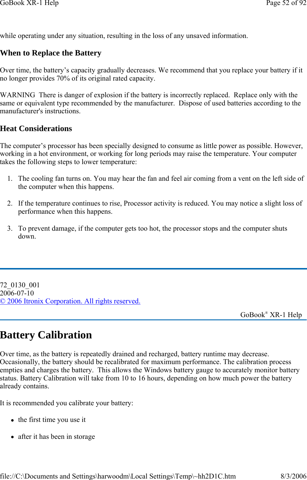 while operating under any situation, resulting in the loss of any unsaved information. When to Replace the Battery Over time, the battery’s capacity gradually decreases. We recommend that you replace your battery if it no longer provides 70% of its original rated capacity. WARNING  There is danger of explosion if the battery is incorrectly replaced.  Replace only with the same or equivalent type recommended by the manufacturer.  Dispose of used batteries according to the manufacturer&apos;s instructions. Heat Considerations The computer’s processor has been specially designed to consume as little power as possible. However, working in a hot environment, or working for long periods may raise the temperature. Your computer takes the following steps to lower temperature: 1. The cooling fan turns on. You may hear the fan and feel air coming from a vent on the left side of the computer when this happens.  2. If the temperature continues to rise, Processor activity is reduced. You may notice a slight loss of performance when this happens. 3. To prevent damage, if the computer gets too hot, the processor stops and the computer shuts down.  Battery Calibration Over time, as the battery is repeatedly drained and recharged, battery runtime may decrease. Occasionally, the battery should be recalibrated for maximum performance. The calibration process empties and charges the battery.  This allows the Windows battery gauge to accurately monitor battery status. Battery Calibration will take from 10 to 16 hours, depending on how much power the battery already contains. It is recommended you calibrate your battery: zthe first time you use it zafter it has been in storage 72_0130_001 2006-07-10 © 2006 Itronix Corporation. All rights reserved.   GoBook® XR-1 Help Page 52 of 92GoBook XR-1 Help8/3/2006file://C:\Documents and Settings\harwoodm\Local Settings\Temp\~hh2D1C.htm