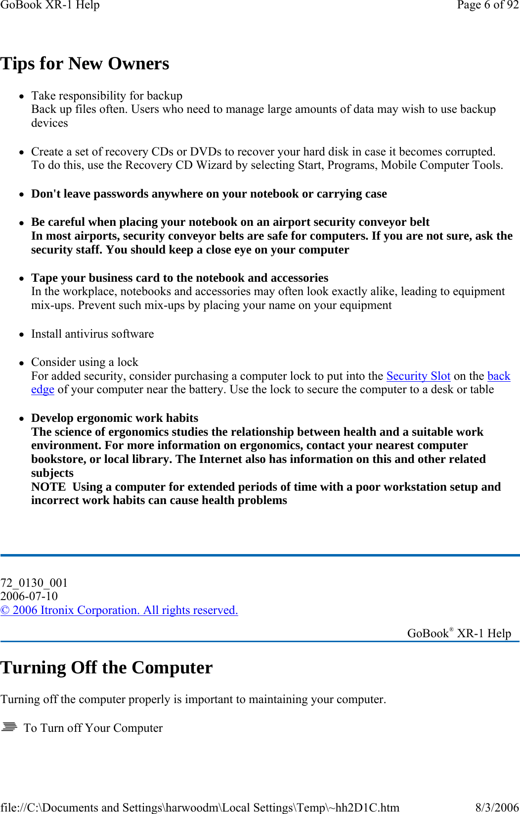 Tips for New Owners zTake responsibility for backup Back up files often. Users who need to manage large amounts of data may wish to use backup devices zCreate a set of recovery CDs or DVDs to recover your hard disk in case it becomes corrupted.  To do this, use the Recovery CD Wizard by selecting Start, Programs, Mobile Computer Tools. zDon&apos;t leave passwords anywhere on your notebook or carrying case zBe careful when placing your notebook on an airport security conveyor belt In most airports, security conveyor belts are safe for computers. If you are not sure, ask the security staff. You should keep a close eye on your computer zTape your business card to the notebook and accessories In the workplace, notebooks and accessories may often look exactly alike, leading to equipment mix-ups. Prevent such mix-ups by placing your name on your equipment zInstall antivirus software zConsider using a lock For added security, consider purchasing a computer lock to put into the Security Slot on the back edge of your computer near the battery. Use the lock to secure the computer to a desk or table zDevelop ergonomic work habits The science of ergonomics studies the relationship between health and a suitable work environment. For more information on ergonomics, contact your nearest computer bookstore, or local library. The Internet also has information on this and other related subjects NOTE  Using a computer for extended periods of time with a poor workstation setup and incorrect work habits can cause health problems  Turning Off the Computer Turning off the computer properly is important to maintaining your computer.    To Turn off Your Computer 72_0130_001 2006-07-10 © 2006 Itronix Corporation. All rights reserved.   GoBook® XR-1 Help Page 6 of 92GoBook XR-1 Help8/3/2006file://C:\Documents and Settings\harwoodm\Local Settings\Temp\~hh2D1C.htm