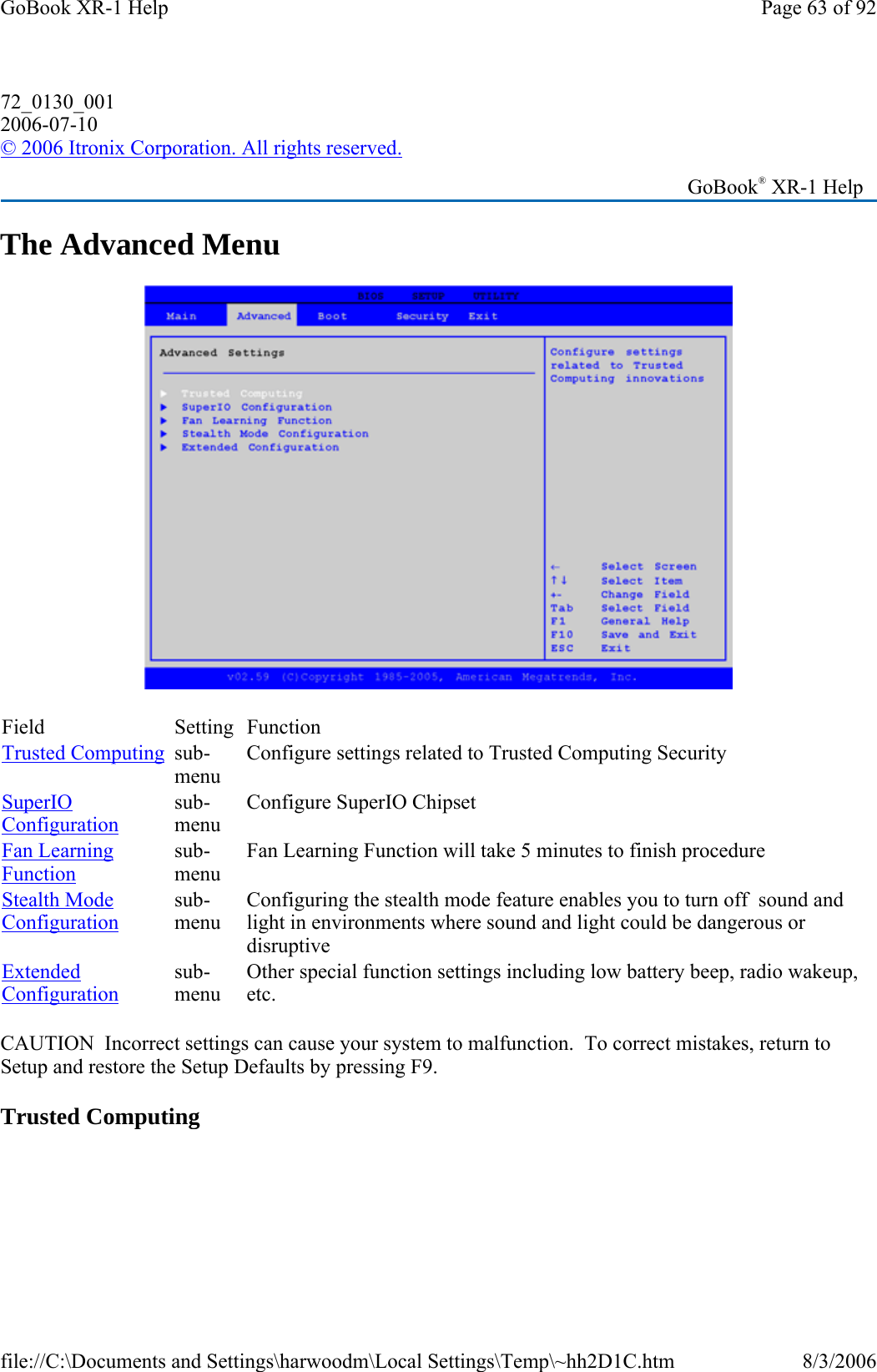 The Advanced Menu  CAUTION  Incorrect settings can cause your system to malfunction.  To correct mistakes, return to Setup and restore the Setup Defaults by pressing F9. Trusted Computing 72_0130_001 2006-07-10 © 2006 Itronix Corporation. All rights reserved.   GoBook® XR-1 Help Field Setting  Function Trusted Computing sub-menu Configure settings related to Trusted Computing Security SuperIO Configuration sub-menu Configure SuperIO Chipset Fan Learning Function sub-menu Fan Learning Function will take 5 minutes to finish procedure Stealth Mode Configuration sub-menu Configuring the stealth mode feature enables you to turn off  sound and light in environments where sound and light could be dangerous or disruptive Extended Configuration sub-menu Other special function settings including low battery beep, radio wakeup, etc. Page 63 of 92GoBook XR-1 Help8/3/2006file://C:\Documents and Settings\harwoodm\Local Settings\Temp\~hh2D1C.htm