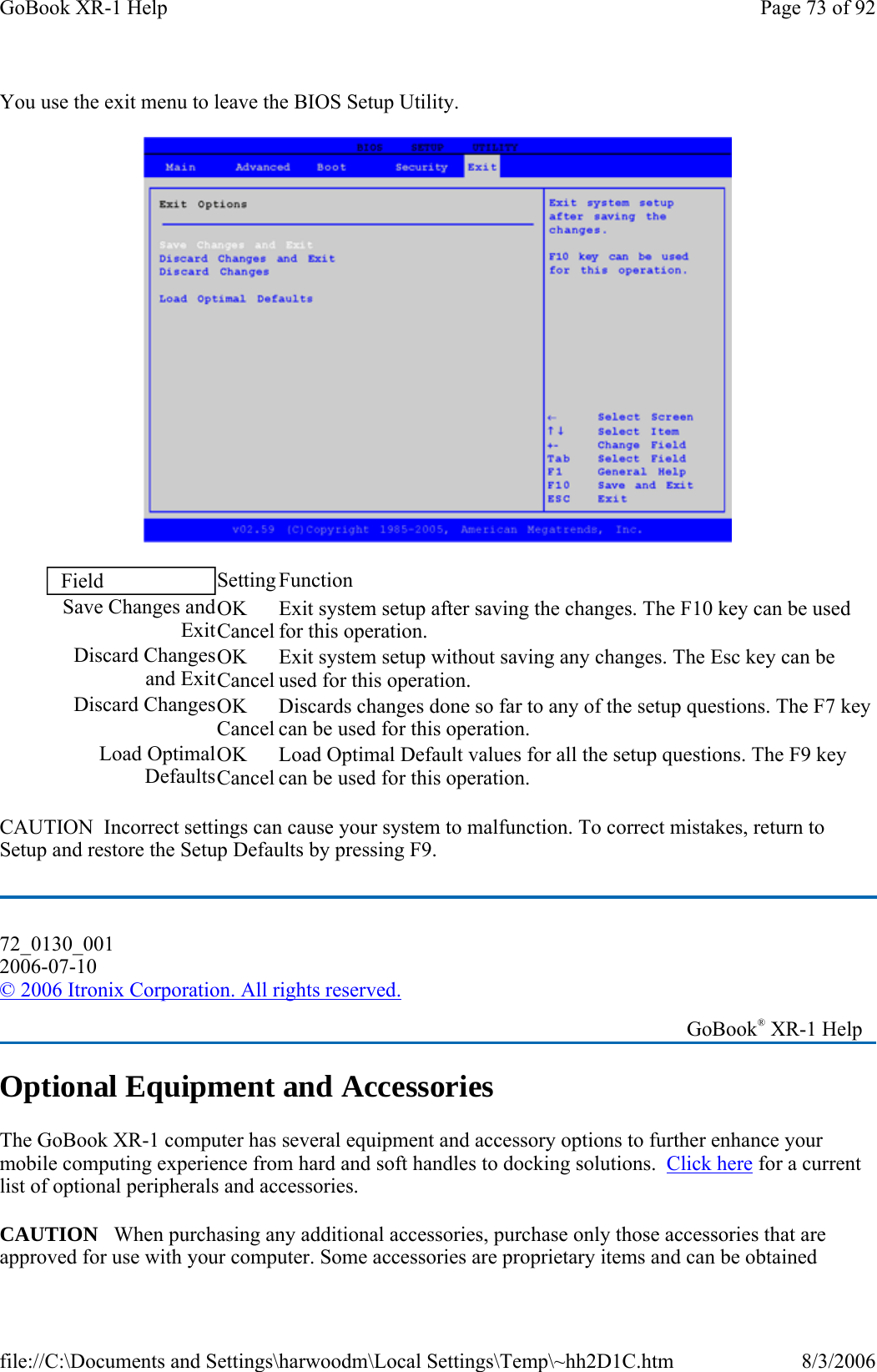 You use the exit menu to leave the BIOS Setup Utility.  CAUTION  Incorrect settings can cause your system to malfunction. To correct mistakes, return to Setup and restore the Setup Defaults by pressing F9. Optional Equipment and Accessories The GoBook XR-1 computer has several equipment and accessory options to further enhance your mobile computing experience from hard and soft handles to docking solutions.  Click here for a current list of optional peripherals and accessories. CAUTION   When purchasing any additional accessories, purchase only those accessories that are approved for use with your computer. Some accessories are proprietary items and can be obtained Field  Setting Function Save Changes and ExitOK Cancel Exit system setup after saving the changes. The F10 key can be used for this operation. Discard Changes and ExitOK Cancel Exit system setup without saving any changes. The Esc key can be used for this operation. Discard ChangesOK Cancel Discards changes done so far to any of the setup questions. The F7 key can be used for this operation. Load Optimal DefaultsOK Cancel Load Optimal Default values for all the setup questions. The F9 key can be used for this operation. 72_0130_001 2006-07-10 © 2006 Itronix Corporation. All rights reserved.   GoBook® XR-1 Help Page 73 of 92GoBook XR-1 Help8/3/2006file://C:\Documents and Settings\harwoodm\Local Settings\Temp\~hh2D1C.htm