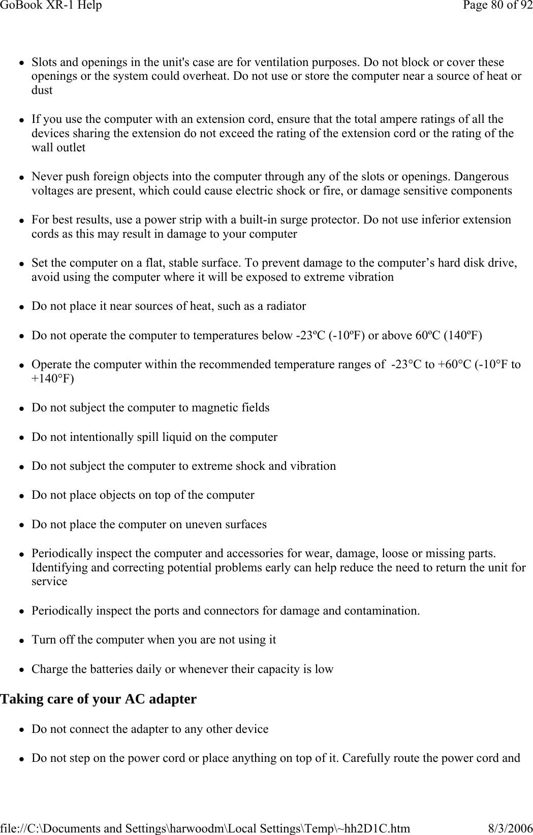 zSlots and openings in the unit&apos;s case are for ventilation purposes. Do not block or cover these openings or the system could overheat. Do not use or store the computer near a source of heat or dust zIf you use the computer with an extension cord, ensure that the total ampere ratings of all the devices sharing the extension do not exceed the rating of the extension cord or the rating of the wall outlet zNever push foreign objects into the computer through any of the slots or openings. Dangerous voltages are present, which could cause electric shock or fire, or damage sensitive components zFor best results, use a power strip with a built-in surge protector. Do not use inferior extension cords as this may result in damage to your computer zSet the computer on a flat, stable surface. To prevent damage to the computer’s hard disk drive, avoid using the computer where it will be exposed to extreme vibration zDo not place it near sources of heat, such as a radiator zDo not operate the computer to temperatures below -23ºC (-10ºF) or above 60ºC (140ºF) zOperate the computer within the recommended temperature ranges of  -23°C to +60°C (-10°F to +140°F) zDo not subject the computer to magnetic fields zDo not intentionally spill liquid on the computer zDo not subject the computer to extreme shock and vibration zDo not place objects on top of the computer zDo not place the computer on uneven surfaces zPeriodically inspect the computer and accessories for wear, damage, loose or missing parts. Identifying and correcting potential problems early can help reduce the need to return the unit for service zPeriodically inspect the ports and connectors for damage and contamination.   zTurn off the computer when you are not using it zCharge the batteries daily or whenever their capacity is low Taking care of your AC adapter zDo not connect the adapter to any other device zDo not step on the power cord or place anything on top of it. Carefully route the power cord and Page 80 of 92GoBook XR-1 Help8/3/2006file://C:\Documents and Settings\harwoodm\Local Settings\Temp\~hh2D1C.htm