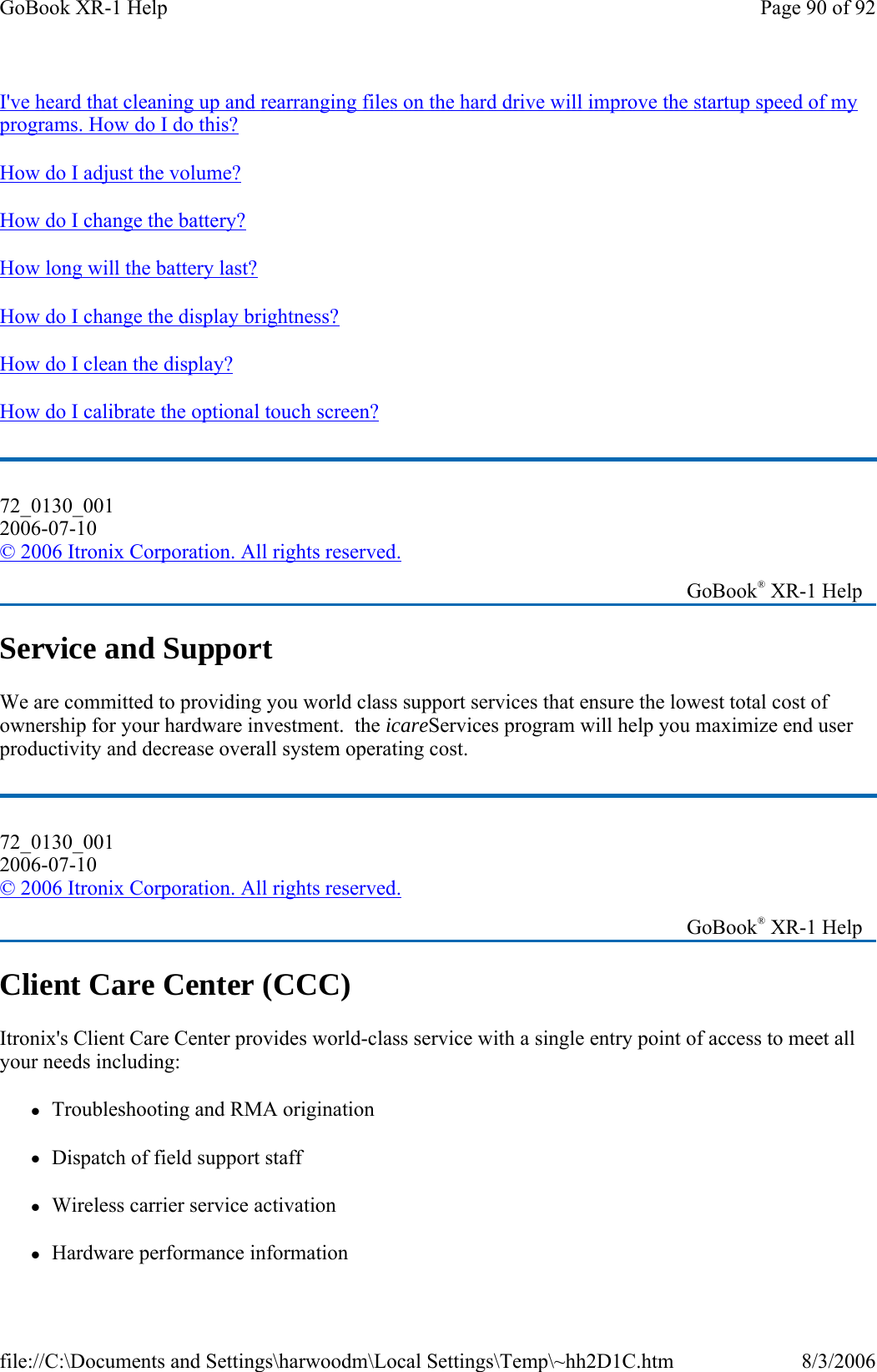 I&apos;ve heard that cleaning up and rearranging files on the hard drive will improve the startup speed of my programs. How do I do this?  How do I adjust the volume? How do I change the battery? How long will the battery last?  How do I change the display brightness? How do I clean the display? How do I calibrate the optional touch screen? Service and Support We are committed to providing you world class support services that ensure the lowest total cost of ownership for your hardware investment.  the icareServices program will help you maximize end user productivity and decrease overall system operating cost. Client Care Center (CCC) Itronix&apos;s Client Care Center provides world-class service with a single entry point of access to meet all your needs including: zTroubleshooting and RMA origination  zDispatch of field support staff zWireless carrier service activation zHardware performance information72_0130_001 2006-07-10 © 2006 Itronix Corporation. All rights reserved.   GoBook® XR-1 Help 72_0130_001 2006-07-10 © 2006 Itronix Corporation. All rights reserved.   GoBook® XR-1 Help Page 90 of 92GoBook XR-1 Help8/3/2006file://C:\Documents and Settings\harwoodm\Local Settings\Temp\~hh2D1C.htm