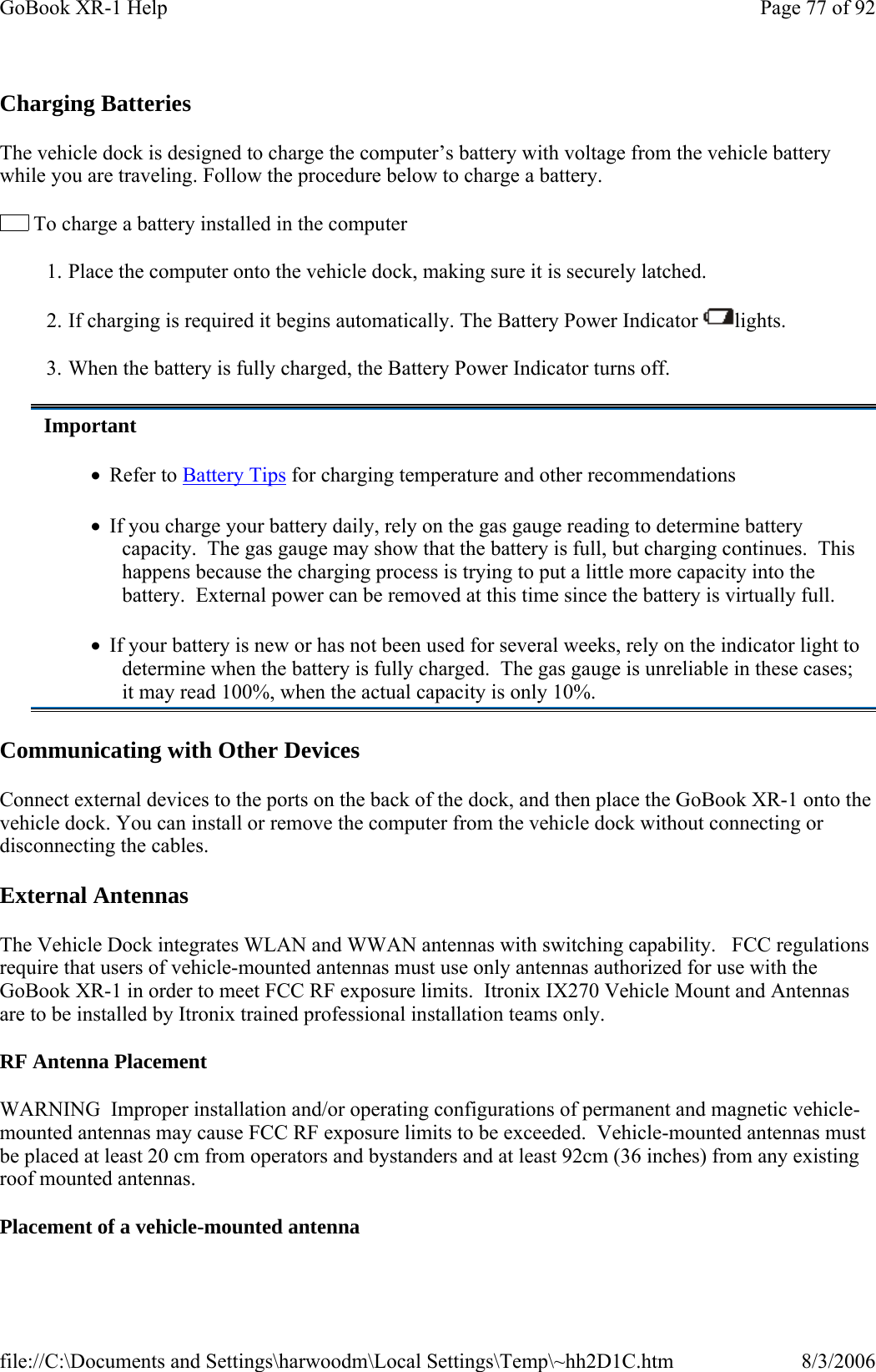Charging Batteries  The vehicle dock is designed to charge the computer’s battery with voltage from the vehicle battery while you are traveling. Follow the procedure below to charge a battery.   To charge a battery installed in the computer 1.  Place the computer onto the vehicle dock, making sure it is securely latched. 2.  If charging is required it begins automatically. The Battery Power Indicator  lights. 3.  When the battery is fully charged, the Battery Power Indicator turns off. Communicating with Other Devices  Connect external devices to the ports on the back of the dock, and then place the GoBook XR-1 onto the vehicle dock. You can install or remove the computer from the vehicle dock without connecting or disconnecting the cables. External Antennas The Vehicle Dock integrates WLAN and WWAN antennas with switching capability.   FCC regulations require that users of vehicle-mounted antennas must use only antennas authorized for use with the GoBook XR-1 in order to meet FCC RF exposure limits.  Itronix IX270 Vehicle Mount and Antennas are to be installed by Itronix trained professional installation teams only.  RF Antenna Placement WARNING  Improper installation and/or operating configurations of permanent and magnetic vehicle-mounted antennas may cause FCC RF exposure limits to be exceeded.  Vehicle-mounted antennas must be placed at least 20 cm from operators and bystanders and at least 92cm (36 inches) from any existing roof mounted antennas. Placement of a vehicle-mounted antennaImportant •   Refer to Battery Tips for charging temperature and other recommendations •   If you charge your battery daily, rely on the gas gauge reading to determine battery capacity.  The gas gauge may show that the battery is full, but charging continues.  This happens because the charging process is trying to put a little more capacity into the battery.  External power can be removed at this time since the battery is virtually full. •   If your battery is new or has not been used for several weeks, rely on the indicator light to determine when the battery is fully charged.  The gas gauge is unreliable in these cases; it may read 100%, when the actual capacity is only 10%. Page 77 of 92GoBook XR-1 Help8/3/2006file://C:\Documents and Settings\harwoodm\Local Settings\Temp\~hh2D1C.htm