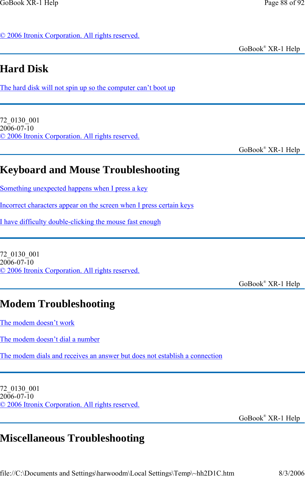Hard Disk The hard disk will not spin up so the computer can’t boot up  Keyboard and Mouse Troubleshooting Something unexpected happens when I press a key  Incorrect characters appear on the screen when I press certain keys  I have difficulty double-clicking the mouse fast enough  Modem Troubleshooting The modem doesn’t work  The modem doesn’t dial a number  The modem dials and receives an answer but does not establish a connection  Miscellaneous Troubleshooting © 2006 Itronix Corporation. All rights reserved.   GoBook® XR-1 Help 72_0130_001 2006-07-10 © 2006 Itronix Corporation. All rights reserved.   GoBook® XR-1 Help 72_0130_001 2006-07-10 © 2006 Itronix Corporation. All rights reserved.   GoBook® XR-1 Help 72_0130_001 2006-07-10 © 2006 Itronix Corporation. All rights reserved.   GoBook® XR-1 Help Page 88 of 92GoBook XR-1 Help8/3/2006file://C:\Documents and Settings\harwoodm\Local Settings\Temp\~hh2D1C.htm