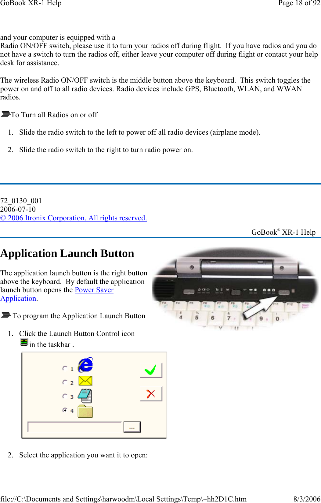 and your computer is equipped with a Radio ON/OFF switch, please use it to turn your radios off during flight.  If you have radios and you do not have a switch to turn the radios off, either leave your computer off during flight or contact your help desk for assistance. The wireless Radio ON/OFF switch is the middle button above the keyboard.  This switch toggles the power on and off to all radio devices. Radio devices include GPS, Bluetooth, WLAN, and WWAN radios. To Turn all Radios on or off 1. Slide the radio switch to the left to power off all radio devices (airplane mode).   2. Slide the radio switch to the right to turn radio power on.  Application Launch Button The application launch button is the right button above the keyboard.  By default the application launch button opens the Power Saver Application.  To program the Application Launch Button 1. Click the Launch Button Control icon in the taskbar .    2. Select the application you want it to open:72_0130_001 2006-07-10 © 2006 Itronix Corporation. All rights reserved.   GoBook® XR-1 Help Page 18 of 92GoBook XR-1 Help8/3/2006file://C:\Documents and Settings\harwoodm\Local Settings\Temp\~hh2D1C.htm